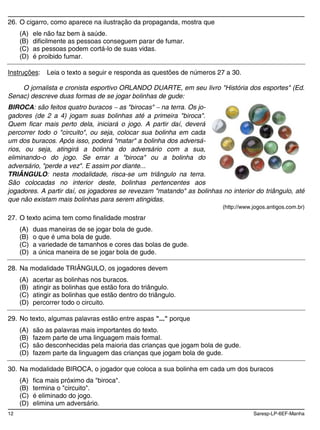 12 Saresp-LP-6EF-Manha
26. O cigarro, como aparece na ilustração da propaganda, mostra que
(A) ele não faz bem à saúde.
(B) dificilmente as pessoas conseguem parar de fumar.
(C) as pessoas podem cortá-lo de suas vidas.
(D) é proibido fumar.
Instruções: Leia o texto a seguir e responda as questões de números 27 a 30.
O jornalista e cronista esportivo ORLANDO DUARTE, em seu livro "História dos esportes" (Ed.
Senac) descreve duas formas de se jogar bolinhas de gude:
BIROCA: são feitos quatro buracos as "birocas" na terra. Os jo-
gadores (de 2 a 4) jogam suas bolinhas até a primeira "biroca".
Quem ficar mais perto dela, iniciará o jogo. A partir daí, deverá
percorrer todo o "circuito", ou seja, colocar sua bolinha em cada
um dos buracos. Após isso, poderá "matar" a bolinha dos adversá-
rios, ou seja, atingirá a bolinha do adversário com a sua,
eliminando-o do jogo. Se errar a "biroca" ou a bolinha do
adversário, "perde a vez". E assim por diante...
TRIÂNGULO: nesta modalidade, risca-se um triângulo na terra.
São colocadas no interior deste, bolinhas pertencentes aos
jogadores. A partir daí, os jogadores se revezam "matando" as bolinhas no interior do triângulo, até
que não existam mais bolinhas para serem atingidas.
(http://www.jogos.antigos.com.br)
27. O texto acima tem como finalidade mostrar
(A) duas maneiras de se jogar bola de gude.
(B) o que é uma bola de gude.
(C) a variedade de tamanhos e cores das bolas de gude.
(D) a única maneira de se jogar bola de gude.
28. Na modalidade TRIÂNGULO, os jogadores devem
(A) acertar as bolinhas nos buracos.
(B) atingir as bolinhas que estão fora do triângulo.
(C) atingir as bolinhas que estão dentro do triângulo.
(D) percorrer todo o circuito.
29. No texto, algumas palavras estão entre aspas "..." porque
(A) são as palavras mais importantes do texto.
(B) fazem parte de uma linguagem mais formal.
(C) são desconhecidas pela maioria das crianças que jogam bola de gude.
(D) fazem parte da linguagem das crianças que jogam bola de gude.
30. Na modalidade BIROCA, o jogador que coloca a sua bolinha em cada um dos buracos
(A) fica mais próximo da "biroca".
(B) termina o "circuito".
(C) é eliminado do jogo.
(D) elimina um adversário.
 