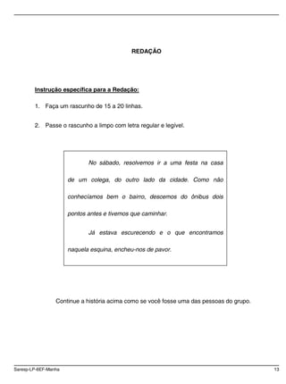 Saresp-LP-6EF-Manha 13
REDAÇÃO
Instrução específica para a Redação:
1. Faça um rascunho de 15 a 20 linhas.
2. Passe o rascunho a limpo com letra regular e legível.
Continue a história acima como se você fosse uma das pessoas do grupo.
No sábado, resolvemos ir a uma festa na casa
de um colega, do outro lado da cidade. Como não
conhecíamos bem o bairro, descemos do ônibus dois
pontos antes e tivemos que caminhar.
Já estava escurecendo e o que encontramos
naquela esquina, encheu-nos de pavor.
 