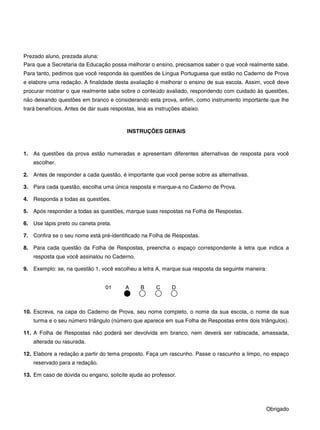 Prezado aluno, prezada aluna:
Para que a Secretaria da Educação possa melhorar o ensino, precisamos saber o que você realmente sabe.
Para tanto, pedimos que você responda às questões de Língua Portuguesa que estão no Caderno de Prova
e elabore uma redação. A finalidade desta avaliação é melhorar o ensino de sua escola. Assim, você deve
procurar mostrar o que realmente sabe sobre o conteúdo avaliado, respondendo com cuidado às questões,
não deixando questões em branco e considerando esta prova, enfim, como instrumento importante que lhe
trará benefícios. Antes de dar suas respostas, leia as instruções abaixo.
INSTRUÇÕES GERAIS
1. As questões da prova estão numeradas e apresentam diferentes alternativas de resposta para você
escolher.
2. Antes de responder a cada questão, é importante que você pense sobre as alternativas.
3. Para cada questão, escolha uma única resposta e marque-a no Caderno de Prova.
4. Responda a todas as questões.
5. Após responder a todas as questões, marque suas respostas na Folha de Respostas.
6. Use lápis preto ou caneta preta.
7. Confira se o seu nome está pré-identificado na Folha de Respostas.
8. Para cada questão da Folha de Respostas, preencha o espaço correspondente à letra que indica a
resposta que você assinalou no Caderno.
9. Exemplo: se, na questão 1, você escolheu a letra A, marque sua resposta da seguinte maneira:
01 A B C D
10. Escreva, na capa do Caderno de Prova, seu nome completo, o nome da sua escola, o nome da sua
turma e o seu número triângulo (número que aparece em sua Folha de Respostas entre dois triângulos).
11. A Folha de Respostas não poderá ser devolvida em branco, nem deverá ser rabiscada, amassada,
alterada ou rasurada.
12. Elabore a redação a partir do tema proposto. Faça um rascunho. Passe o rascunho a limpo, no espaço
reservado para a redação.
13. Em caso de dúvida ou engano, solicite ajuda ao professor.
Obrigado
 