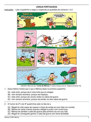 Saresp-LP-6EF-Manha 3
LÍNGUA PORTUGUESA
Instruções: Leia o quadrinho a seguir e responda as questões de números 1 e 2.
(SOUSA, Maurício de. Turma da Mônica. In www.monica.com.br. Página semanal 10)
1. Essa história mostra que o que a Mônica disse no primeiro quadrinho
(A) está certo, porque ela é mais forte que os colegas.
(B) nem sempre acontece, porque ela tropeçou.
(C) está certo, porque ela venceu todos os cabos-de-guerra.
(D) nem sempre acontece, porque ela perdeu os dois cabos-de-guerra.
2. O humor do 2o
e do 3o
quadrinhos está no fato de a
(A) Magali ter sido capaz de superar a força da amiga ao ouvir falar em comida.
(B) Mônica ter saído voando quando a Magali a puxou com muita força.
(C) Mônica ter perdido o cabo-de-guerra pela primeira vez em sua vida.
(D) Magali ter conseguido ganhar o cabo-de-guerra com tanta facilidade.
 