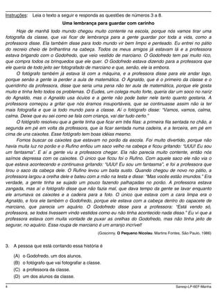 4 Saresp-LP-6EF-Manha
Instruções: Leia o texto a seguir e responda as questões de números 3 a 8.
Uma lembrança para guardar com carinho
Hoje de manhã todo mundo chegou muito contente na escola, porque nós vamos tirar uma
fotografia da classe, que vai ficar de lembrança para a gente guardar por toda a vida, como a
professora disse. Ela também disse para todo mundo vir bem limpo e penteado. Eu entrei no pátio
do recreio cheio de brilhantina na cabeça. Todos os meus amigos já estavam lá e a professora
estava brigando com o Godofredo, que veio vestido de marciano. O Godofredo tem pai muito rico,
que compra todos os brinquedos que ele quer. O Godofredo estava dizendo para a professora que
ele queria de todo jeito ser fotografado de marciano e que, senão, ele ia embora.
O fotógrafo também já estava lá com a máquina, e a professora disse para ele andar logo,
porque senão a gente ia perder a aula de matemática. O Agnaldo, que é o primeiro da classe e o
queridinho da professora, disse que seria uma pena não ter aula de matemática, porque ele gosta
muito e tinha feito todos os problemas. O Eudes, um colega muito forte, queria dar um soco no nariz
do Agnaldo, mas o Agnaldo usa óculos e a gente não pode bater nele tanto quanto gostaria. A
professora começou a gritar que nós éramos insuportáveis, que se continuasse assim não ia ter
mais fotografia e que ia todo mundo para a classe. Aí o fotógrafo disse: “Vamos, vamos, calma,
calma. Deixe que eu sei como se fala com criança, vai dar tudo certo.”
O fotógrafo resolveu que a gente tinha que ficar em três filas: a primeira fila sentada no chão, a
segunda em pé em volta da professora, que ia ficar sentada numa cadeira, e a terceira, em pé em
cima de uns caixotes. Esse fotógrafo tem boas idéias mesmo.
Fomos buscar os caixotes que estavam no porão da escola. Foi muito divertido, porque não
havia muita luz no porão e o Rufino enfiou um saco velho na cabeça e ficou gritando: “UUU! Eu sou
um fantasma”. E aí a gente viu a professora chegar. Ela não parecia muito contente, então nós
saímos depressa com os caixotes. O único que ficou foi o Rufino. Com aquele saco ele não via o
que estava acontecendo e continuava gritando: “UUU! Eu sou um fantasma”, e foi a professora que
tirou o saco da cabeça dele. O Rufino levou um baita susto. Quando chegou de novo no pátio, a
professora largou a orelha dele e bateu com a mão na testa e disse: “Mas vocês estão imundos.” Era
verdade, a gente tinha se sujado um pouco fazendo palhaçadas no porão. A professora estava
zangada, mas aí o fotógrafo disse que não fazia mal, que dava tempo da gente se lavar enquanto
ele arrumava os caixotes e a cadeira para a foto. O único que estava com a cara limpa era o
Agnaldo, e fora ele também o Godofredo, porque ele estava com a cabeça dentro do capacete de
marciano, que parecia um aquário. O Godofredo disse para a professora: “Está vendo só,
professora, se todos tivessem vindo vestidos como eu não tinha acontecido nada disso.” Eu vi que a
professora estava com muita vontade de puxar as orelhas do Godofredo, mas não tinha jeito de
segurar, no aquário. Essa roupa de marciano é um arranjo incrível!
(Goscinny. O Pequeno Nicolau. Martins Fontes, São Paulo, 1986)
3. A pessoa que está contando essa história é
(A) o Godofredo, um dos alunos.
(B) o fotógrafo que vai fotografar a classe.
(C) a professora da classe.
(D) um dos alunos da classe.
 
