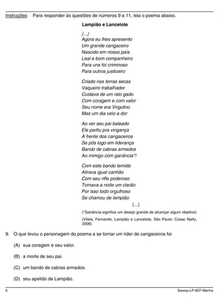 6 Saresp-LP-6EF-Manha
Instruções: Para responder às questões de números 9 a 11, leia o poema abaixo.
Lampião e Lancelote
...
Agora eu lhes apresento
Um grande cangaceiro
Nascido em nosso país
Leal e bom companheiro
Para uns foi criminoso
Para outros justiceiro
Criado nas terras secas
Vaqueiro trabalhador
Cuidava de um ralo gado
Com coragem e com valor
Seu nome era Virgulino
Mas um dia veio a dor
Ao ver seu pai baleado
Ele partiu pra vingança
À frente dos cangaceiros
Se pôs logo em liderança
Bando de cabras armados
Ao inimigo com ganância*!
Com este bando temido
Atirava igual canhão
Com seu rifle poderoso
Tornava a noite um clarão
Por isso todo orgulhoso
Se chamou de lampião
...
(*Ganância significa um desejo grande de alcançar algum objetivo)
(Vilela, Fernando. Lampião e Lancelote, São Paulo: Cosac Naify,
2006)
9. O que levou o personagem do poema a se tornar um líder de cangaceiros foi
(A) sua coragem e seu valor.
(B) a morte de seu pai.
(C) um bando de cabras armados.
(D) seu apelido de Lampião.
 