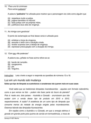 Saresp-LP-6EF-Manha 7
10. “Para uns foi criminoso
Para outros justiceiro”
A palavra “justiceiro” foi utilizada para mostrar que o personagem era visto como alguém que
(A) respeitava muito a justiça.
(B) julgava bandidos no tribunal.
(C) fazia justiça com as próprias mãos.
(D) justificava seus atos de vingança.
11. Ao inimigo com ganância!
O ponto de exclamação ao final desse verso é utilizado para
(A) enfatizar a força da vingança.
(B) assustar o leitor com a situação criada.
(C) revelar surpresa com o desejo de vingança.
(D) expressar preocupação com a situação do inimigo.
12. “Com seu rifle poderoso”
A palavra seu, grifada na frase acima refere-se ao
(A) bando de Lampião.
(B) cangaceiros.
(C) pai.
(D) Virgulino.
Instruções: Leia o texto a seguir e responda as questões de números 13 a 18.
Luz em um mundo sob mudança
Saiba que tipo de lâmpada os australianos e canadenses não querem mais em suas casas
Você sabia que as tradicionais lâmpadas incandescentes aquelas com formato redondinho,
como a que vemos na foto podem não fazer parte do futuro do planeta?
Pois é: neste ano, dois países Austrália e Canadá anunciaram que irão
acabar com a venda desse tipo de produto em 2010 e 2012,
respectivamente. A razão? A existência de um outro tipo de lâmpada que
consome menos da metade da energia exigida pelas incandescentes.
Estamos falando das lâmpadas fluorescentes.
Em nações como a Austrália e o Canadá, em que a energia elétrica é
gerada em grande parte pela queima de carvão em termoelétricas, a troca de
 