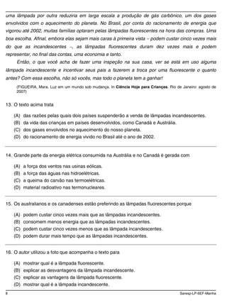 8 Saresp-LP-6EF-Manha
uma lâmpada por outra reduziria em larga escala a produção de gás carbônico, um dos gases
envolvidos com o aquecimento do planeta. No Brasil, por conta do racionamento de energia que
vigorou até 2002, muitas famílias optaram pelas lâmpadas fluorescentes na hora das compras. Uma
boa escolha. Afinal, embora elas sejam mais caras à primeira vista podem custar cinco vezes mais
do que as incandescentes , as lâmpadas fluorescentes duram dez vezes mais e podem
representar, no final das contas, uma economia e tanto.
Então, o que você acha de fazer uma inspeção na sua casa, ver se está em uso alguma
lâmpada incandescente e incentivar seus pais a fazerem a troca por uma fluorescente o quanto
antes? Com essa escolha, não só vocês, mas todo o planeta tem a ganhar!
(FIGUEIRA, Mara. Luz em um mundo sob mudança. In Ciência Hoje para Crianças. Rio de Janeiro: agosto de
2007)
13. O texto acima trata
(A) das razões pelas quais dois países suspenderão a venda de lâmpadas incandescentes.
(B) da vida das crianças em países desenvolvidos, como Canadá e Austrália.
(C) dos gases envolvidos no aquecimento do nosso planeta.
(D) do racionamento de energia vivido no Brasil até o ano de 2002.
14. Grande parte da energia elétrica consumida na Austrália e no Canadá é gerada com
(A) a força dos ventos nas usinas eólicas.
(B) a força das águas nas hidroelétricas.
(C) a queima do carvão nas termoelétricas.
(D) material radioativo nas termonucleares.
15. Os australianos e os canadenses estão preferindo as lâmpadas fluorescentes porque
(A) podem custar cinco vezes mais que as lâmpadas incandescentes.
(B) consomem menos energia que as lâmpadas incandescentes.
(C) podem custar cinco vezes menos que as lâmpada incandescentes.
(D) podem durar mais tempo que as lâmpadas incandescentes.
16. O autor utilizou a foto que acompanha o texto para
(A) mostrar qual é a lâmpada fluorescente.
(B) explicar as desvantagens da lâmpada incandescente.
(C) explicar as vantagens da lâmpada fluorescente.
(D) mostrar qual é a lâmpada incandescente.
 