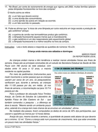 Saresp-LP-6EF-Manha 9
17. “No Brasil, por conta do racionamento de energia que vigorou até 2002, muitas famílias optaram
pelas lâmpadas fluorescentes na hora das compras”.
O trecho acima se refere
(A) a um fato que deverá ocorrer.
(B) a uma dúvida dos consumidores.
(C) a uma opinião da autora em relação ao ocorrido.
(D) a um fato ocorrido no passado.
18. Pode-se afirmar que "a troca de uma lâmpada por outra reduziria em larga escala a produção de
gás carbônico" porque
(A) a queima de carvão nas termoelétricas produz gás carbônico.
(B) a lâmpada fluorescente aquece menos que a incandescente.
(C) o gás carbônico é um dos responsáveis pelo aquecimento global.
(D) a lâmpada fluorescente é a melhor escolha na hora da compra.
Instruções: Leia o texto abaixo e responda as questões de números 19 a 24.
Criança anda menos aos sábados e domingos
MÁRCIO PINHO
DA REPORTAGEM LOCAL
As crianças andam menos e têm tendência a realizar menos atividades físicas aos finais de
semana. Essas são as principais conclusões de um estudo da Secretaria Estadual da Saúde de São
Paulo com 780 alunos da rede estadual, com
idades entre 10 anos e 12 anos, a maioria
residente na capital paulista.
Por meio de pedômetros (instrumentos para
medir movimento e contar passos) que as crianças
usaram por cerca de um ano, os pesquisadores
verificaram que, durante a semana, as crianças
dão 11.120 passos por dia, em média. Já nos
finais de semana, a movimentação cai para 10.714
passos por dia.
Para o professor de educação física Timóteo
Araújo, do Centro de Estudos do Laboratório de
Aptidão Física de São Caetano do Sul que
também comandou a pesquisa , a diferença se
deve à escola. "Mesmo sendo um ambiente pouco
ativo, estando lá a criança tem mais chance de se envolver em atividades", afirma.
Na medição dos passos, foram computados os dados de cerca de 40% dos participantes, que
usaram o aparelho ao menos por 12 horas diárias.
Araújo diz que, mesmo durante a semana, a quantidade de passos está abaixo do que deveria
ser o mínimo: 12 mil. "Como a criança está num processo de crescimento, teria que estar envolvida
um pouco mais nas atividades físicas."
 
