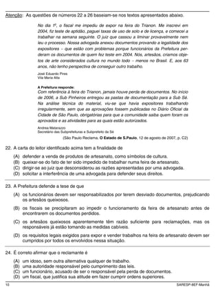 10 SARESP-8EF-Manhã
Atenção: As questões de números 22 a 26 baseiam-se nos textos apresentados abaixo.
No dia 1o
, o fiscal me impediu de expor na feira do Trianon. Me inscrevi em
2004, fiz teste de aptidão, paguei taxas de uso de solo e de licença, e comecei a
trabalhar na semana seguinte. O juiz que cassou a liminar provavelmente nem
leu o processo. Nossa advogada anexou documentos provando a legalidade dos
expositores que estão com problemas porque funcionários da Prefeitura per-
deram os documentos de quem fez teste em 2004. Nós, artesãos, criamos obje-
tos de arte considerados cultura no mundo todo menos no Brasil. E, aos 63
anos, não tenho perspectiva de conseguir outro trabalho.
José Eduardo Pires
Vila Maria Alta
A Prefeitura responde:
Com referência à feira do Trianon, jamais houve perda de documentos. No início
de 2006, a Sub Pinheiros entregou as pastas de documentação para a Sub Sé.
Na análise técnica do material, viu-se que havia expositores trabalhando
irregularmente, sem que as aprovações fossem publicadas no Diário Oficial da
Cidade de São Paulo, obrigatórias para que a comunidade saiba quem foram os
aprovados e as atividades para as quais estão autorizados.
Andrea Matarazzo
Secretário das Subprefeituras e Subprefeito da Sé
(São Paulo Reclama. O Estado de S.Paulo, 12 de agosto de 2007, p. C2)
22. A carta do leitor identificado acima tem a finalidade de
(A) defender a venda de produtos de artesanato, como símbolos de cultura.
(B) queixar-se do fato de ter sido impedido de trabalhar numa feira de artesanato.
(C) dirigir-se ao juiz que desconsiderou as razões apresentadas por uma advogada.
(D) solicitar a interferência de uma advogada para defender seus direitos.
23. A Prefeitura defende a tese de que
(A) os funcionários devem ser responsabilizados por terem desviado documentos, prejudicando
os artesãos queixosos.
(B) os fiscais se precipitaram ao impedir o funcionamento da feira de artesanato antes de
encontrarem os documentos perdidos.
(C) os artesãos queixosos aparentemente têm razão suficiente para reclamações, mas os
responsáveis já estão tomando as medidas cabíveis.
(D) os requisitos legais exigidos para expor e vender trabalhos na feira de artesanato devem ser
cumpridos por todos os envolvidos nessa situação.
24. É correto afirmar que o reclamante é
(A) um idoso, sem outra alternativa qualquer de trabalho.
(B) uma autoridade responsável pelo cumprimento das leis.
(C) um funcionário, acusado de ser o responsável pela perda de documentos.
(D) um fiscal, que justifica sua atitude em fazer cumprir ordens superiores.
 