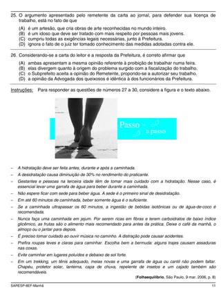 SARESP-8EF-Manhã 11
25. O argumento apresentado pelo remetente da carta ao jornal, para defender sua licença de
trabalho, está no fato de que
(A) é um artesão, que cria obras de arte reconhecidas no mundo inteiro.
(B) é um idoso que deve ser tratado com mais respeito por pessoas mais jovens.
(C) cumpriu todas as exigências legais necessárias, junto à Prefeitura.
(D) ignora o fato de o juiz ter tomado conhecimento das medidas adotadas contra ele.
26. Considerando-se a carta do leitor e a resposta da Prefeitura, é correto afirmar que
(A) ambas apresentam a mesma opinião referente à proibição de trabalhar numa feira.
(B) elas divergem quanto à origem do problema surgido com a fiscalização do trabalho.
(C) o Subprefeito aceita a opinião do Remetente, propondo-se a autorizar seu trabalho.
(D) a opinião da Advogada dos queixosos é idêntica à dos funcionários da Prefeitura.
Instruções: Para responder as questões de números 27 a 30, considere a figura e o texto abaixo.
Passo
a passo
A hidratação deve ser feita antes, durante e após a caminhada.
A desidratação causa diminuição de 30% no rendimento do praticante.
Gestantes e pessoas na terceira idade têm de tomar mais cuidado com a hidratação. Nesse caso, é
essencial levar uma garrafa de água para beber durante a caminhada.
Não espere ficar com sede para beber água. A sede é o primeiro sinal de desidratação.
Em até 60 minutos de caminhada, beber somente água é o suficiente.
Se a caminhada ultrapassar os 60 minutos, a ingestão de bebidas isotônicas ou de água-de-coco é
recomendada.
Nunca faça uma caminhada em jejum. Por serem ricas em fibras e terem carboidratos de baixo índice
glicêmico, as frutas são o alimento mais recomendado para antes da prática. Deixe o café da manhã, o
almoço ou o jantar para depois.
É preciso tomar cuidado ao ouvir música no caminho. A distração pode causar acidentes.
Prefira roupas leves e claras para caminhar. Escolha bem a bermuda: alguns trajes causam assaduras
nas coxas.
Evite caminhar em lugares poluídos e debaixo de sol forte.
Em um trekking, um tênis adequado, meias novas e uma garrafa de água ou cantil não podem faltar.
Chapéu, protetor solar, lanterna, capa de chuva, repelente de insetos e um cajado também são
recomendáveis.
(Folhaequilíbrio, São Paulo, 9 mar. 2006, p. 8)
 