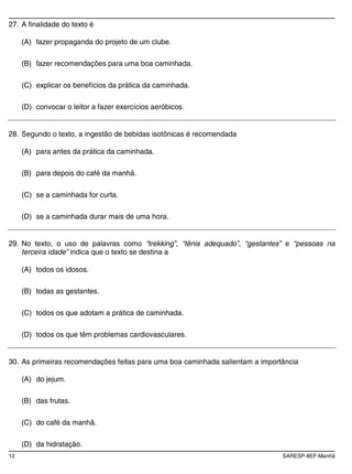 12 SARESP-8EF-Manhã
27. A finalidade do texto é
(A) fazer propaganda do projeto de um clube.
(B) fazer recomendações para uma boa caminhada.
(C) explicar os benefícios da prática da caminhada.
(D) convocar o leitor a fazer exercícios aeróbicos.
28. Segundo o texto, a ingestão de bebidas isotônicas é recomendada
(A) para antes da prática da caminhada.
(B) para depois do café da manhã.
(C) se a caminhada for curta.
(D) se a caminhada durar mais de uma hora.
29. No texto, o uso de palavras como “trekking”, “tênis adequado”, “gestantes” e “pessoas na
terceira idade” indica que o texto se destina a
(A) todos os idosos.
(B) todas as gestantes.
(C) todos os que adotam a prática de caminhada.
(D) todos os que têm problemas cardiovasculares.
30. As primeiras recomendações feitas para uma boa caminhada salientam a importância
(A) do jejum.
(B) das frutas.
(C) do café da manhã.
(D) da hidratação.
 