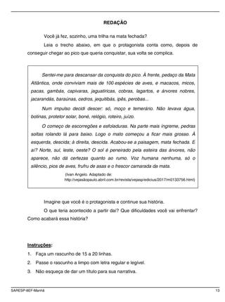 SARESP-8EF-Manhã 13
REDAÇÃO
Você já fez, sozinho, uma trilha na mata fechada?
Leia o trecho abaixo, em que o protagonista conta como, depois de
conseguir chegar ao pico que queria conquistar, sua volta se complica.
Imagine que você é o protagonista e continue sua história.
O que teria acontecido a partir daí? Que dificuldades você vai enfrentar?
Como acabará essa história?
Instruções:
1. Faça um rascunho de 15 a 20 linhas.
2. Passe o rascunho a limpo com letra regular e legível.
3. Não esqueça de dar um título para sua narrativa.
Sentei-me para descansar da conquista do pico. À frente, pedaço da Mata
Atlântica, onde conviviam mais de 100 espécies de aves, e macacos, micos,
pacas, gambás, capivaras, jaguatiricas, cobras, lagartos, e árvores nobres,
jacarandás, baraúnas, cedros, jequitibás, ipês, perobas...
Num impulso decidi descer: só, moço e temerário. Não levava água,
botinas, protetor solar, boné, relógio, roteiro, juízo.
O começo de escorregões e esfoladuras. Na parte mais íngreme, pedras
soltas rolando lá para baixo. Logo o mato começou a ficar mais grosso. À
esquerda, descida; à direita, descida. Acabou-se a paisagem, mata fechada. E
aí? Norte, sul, leste, oeste? O sol é peneirado pela esteira das árvores, não
aparece, não dá certezas quanto ao rumo. Voz humana nenhuma, só o
silêncio, pios de aves, frufru de asas e o frescor camarada da mata.
(Ivan Angelo. Adaptado de:
http://vejasãopaulo.abril.com.br/revista/vejasp/edicius/2017/m0133756.html)
 