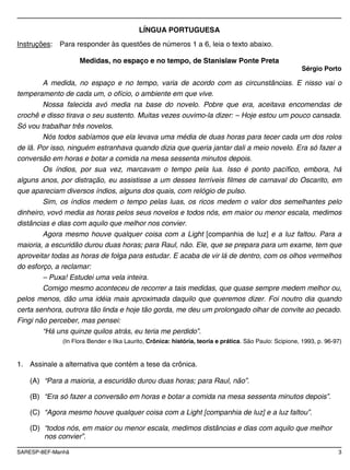SARESP-8EF-Manhã 3
LÍNGUA PORTUGUESA
Instruções: Para responder às questões de números 1 a 6, leia o texto abaixo.
Medidas, no espaço e no tempo, de Stanislaw Ponte Preta
Sérgio Porto
A medida, no espaço e no tempo, varia de acordo com as circunstâncias. E nisso vai o
temperamento de cada um, o ofício, o ambiente em que vive.
Nossa falecida avó media na base do novelo. Pobre que era, aceitava encomendas de
crochê e disso tirava o seu sustento. Muitas vezes ouvimo-la dizer: – Hoje estou um pouco cansada.
Só vou trabalhar três novelos.
Nós todos sabíamos que ela levava uma média de duas horas para tecer cada um dos rolos
de lã. Por isso, ninguém estranhava quando dizia que queria jantar dali a meio novelo. Era só fazer a
conversão em horas e botar a comida na mesa sessenta minutos depois.
Os índios, por sua vez, marcavam o tempo pela lua. Isso é ponto pacífico, embora, há
alguns anos, por distração, eu assistisse a um desses terríveis filmes de carnaval do Oscarito, em
que apareciam diversos índios, alguns dos quais, com relógio de pulso.
Sim, os índios medem o tempo pelas luas, os ricos medem o valor dos semelhantes pelo
dinheiro, vovó media as horas pelos seus novelos e todos nós, em maior ou menor escala, medimos
distâncias e dias com aquilo que melhor nos convier.
Agora mesmo houve qualquer coisa com a Light [companhia de luz] e a luz faltou. Para a
maioria, a escuridão durou duas horas; para Raul, não. Ele, que se prepara para um exame, tem que
aproveitar todas as horas de folga para estudar. E acaba de vir lá de dentro, com os olhos vermelhos
do esforço, a reclamar:
– Puxa! Estudei uma vela inteira.
Comigo mesmo aconteceu de recorrer a tais medidas, que quase sempre medem melhor ou,
pelos menos, dão uma idéia mais aproximada daquilo que queremos dizer. Foi noutro dia quando
certa senhora, outrora tão linda e hoje tão gorda, me deu um prolongado olhar de convite ao pecado.
Fingi não perceber, mas pensei:
“Há uns quinze quilos atrás, eu teria me perdido”.
(In Flora Bender e Ilka Laurito, Crônica: história, teoria e prática. São Paulo: Scipione, 1993, p. 96-97)
1. Assinale a alternativa que contém a tese da crônica.
(A) “Para a maioria, a escuridão durou duas horas; para Raul, não”.
(B) “Era só fazer a conversão em horas e botar a comida na mesa sessenta minutos depois”.
(C) “Agora mesmo houve qualquer coisa com a Light [companhia de luz] e a luz faltou”.
(D) “todos nós, em maior ou menor escala, medimos distâncias e dias com aquilo que melhor
nos convier”.
 