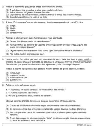 4 SARESP-8EF-Manhã
2. Indique o argumento que justifica a tese apresentada na crônica.
(A) A avó do cronista era pobre e sabia fazer crochê muito bem.
(B) Índios só usam relógio em filmes de Oscarito.
(C) Dependendo de nosso interesse, podemos marcar o tempo não só com o relógio.
(D) Quando há problemas na Light, a luz falta.
3. A frase “Pobre que era” que se relaciona com “aceitava encomendas de crochê”, indica
(A) tempo.
(B) causa.
(C) modo.
(D) conseqüência.
4. Assinale a alternativa em que o humor aparece mais acentuado.
(A) ”Nossa falecida avó media na base do novelo”.
(B) “terríveis filmes de carnaval do Oscarito, em que apareciam diversos índios, alguns dos
quais, com relógio de pulso”.
(C) “Agora mesmo houve qualquer coisa com a Light [companhia de luz] e a luz faltou”.
(D) "Os índios medem o tempo pelas luas".
5. Leia o trecho. Os índios, por sua vez, marcavam o tempo pela lua. Isso é ponto pacífico,
embora, há alguns anos, por distração, eu assistisse a um desses terríveis filmes de carnaval do
Oscarito, em que apareciam diversos índios, alguns dos quais, com relógio de pulso.
Indique a palavra ou expressão que possui o mesmo sentido de “ponto pacífico”, no texto.
(A) indiscutível.
(B) o que me consta.
(C) em situação de paz.
(D) questionável.
6. Releia no texto as frases a seguir.
1. “– Hoje estou um pouco cansada. Só vou trabalhar três novelos.”
2 “– Puxa! Estudei uma vela inteira.”
3. “Há uns quinze quilos atrás, eu teria me perdido".
Observe os sinais gráficos, travessões e aspas, e assinale a afirmação correta.
(A) O autor se utilizou de travessões e aspas simplesmente como recurso estilístico.
(B) Os travessões (nos dois primeiros exemplos) são usados devido a medidas diferentes.
(C) Nos dois primeiros casos, há travessões para indicar a fala das personagens dentro da
narrativa.
(D) O uso das aspas e do futuro do pretérito, “teria”, no último exemplo, deve-se à necessidade
do autor em enfatizar o tema da crônica.
 