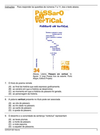 SARESP-8EF-Manhã 5
Instruções: Para responder às questões de números 7 a 11, leia o texto abaixo.
(Neves, Libério. Pássaro em vertical. In:
Aguiar, V (org) Poesia fora da estante. Porto
Alegre, Editora Projeto)
7. O título do poema remete
(A) ao final da história que está expresso graficamente.
(B) ao cenário em que a história se desenvolve.
(C) ao momento em que a história do pássaro foi gerada.
(D) ao personagem da história.
8. A palavra vertical presente no título pode ser associada
(A) ao vôo do pássaro.
(B) ao tiro dado no pássaro.
(C) ao canto do pássaro
(D) à queda do pássaro.
9. O desenho e a sonoridade da sentença “norte/sul” representam
(A) as leves plumas.
(B) a morte do pássaro.
(C) a mole espuma.
(D) o caçador de pássaros.
 