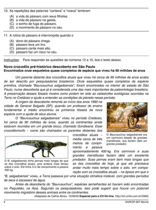 6 SARESP-8EF-Manhã
O Baurusuchus salgadoensis era
um carnívoro dotado de grandes
mandíbulas, que faziam dele um
grande predador.
O B. salgadoensis tinha pernas mais longas do que
as dos crocodilos atuais, pois andava mais tempo
sobre o solo. Ele tinha 3 m de comprimento e pesava
400 kg.
10. As repetições das palavras “cantava” e “voava” lembram
(A) a vida do pássaro com seus filhotes.
(B) a vida do pássaro na gaiola.
(C) o sonho de fuga do pássaro.
(D) o movimento do pássaro no céu.
11. A rotina do pássaro é interrompida quando o
(A) dono do pássaro chega.
(B) pássaro leva um tiro.
(C) pássaro canta mais alto.
(D) pássaro faz um risco no céu.
Instruções: Para responder às questões de números 12 a 15, leia o texto abaixo.
Novo crocodilo pré-histórico descoberto em São Paulo
Encontrados onze esqueletos quase completos de espécie que viveu há 90 milhões de anos
Um parente distante dos crocodilos atuais que viveu há cerca de 90 milhões de anos acaba
de ser descrito por pesquisadores brasileiros. Onze esqueletos quase completos da espécie
primitiva, chamada "Baurusuchus salgadoensis", foram encontrados no interior do estado de São
Paulo, numa descoberta que já é considerada uma das mais importantes da paleontologia brasileira.
A preservação desses fósseis mostra como podem ter sido as catástrofes ecológicas ocorridas na
Terra no Cretáceo e ajuda a entender as condições do planeta nesse período.
A origem da descoberta remonta ao início dos anos 1990 na
cidade de General Salgado (SP), quando um professor do ensino
fundamental e médio encontrou os primeiros fósseis da nova
espécie com a ajuda de seus alunos.
O "Baurusuchus salgadoensis" viveu no período Cretáceo,
há cerca de 90 milhões de anos, quando os continentes ainda
estavam reunidos em um grande bloco, chamado Gondwana. Esse
crocodilomorfo como são chamados os parentes distantes dos
crocodilos atuais
media cerca de três
metros de compri-
mento e pesava
aproximadamente 400 kg. Era carnívoro e suas
grandes mandíbulas faziam dele um excelente
predador. Suas pernas eram bem mais longas que
as dos crocodilos de hoje, já que ele precisava
andar muito mais tempo sobre o solo, em compa-
ração com os crocodilos atuais na época em que o
"B. salgadoensis" viveu, a Terra passava por uma situação climática instável, com grandes períodos
de seca e escassez de água.
Antes da descoberta do "Baurusuchus", espécies semelhantes só haviam sido encontradas
no Paquistão, na Ásia. Segundo os pesquisadores, isso pode sugerir que houve um possível
movimento migratório desses animais entre os continentes.
(Adaptado de Cathia Abreu. 10/06/05 Especial para a CH On-line. http://ich.unito.com.br/3393)
 