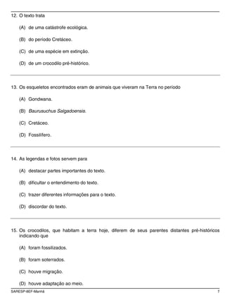 SARESP-8EF-Manhã 7
12. O texto trata
(A) de uma catástrofe ecológica.
(B) do período Cretáceo.
(C) de uma espécie em extinção.
(D) de um crocodilo pré-histórico.
13. Os esqueletos encontrados eram de animais que viveram na Terra no período
(A) Gondwana.
(B) Baurusuchus Salgadoensis.
(C) Cretáceo.
(D) Fossilífero.
14. As legendas e fotos servem para
(A) destacar partes importantes do texto.
(B) dificultar o entendimento do texto.
(C) trazer diferentes informações para o texto.
(D) discordar do texto.
15. Os crocodilos, que habitam a terra hoje, diferem de seus parentes distantes pré-históricos
indicando que
(A) foram fossilizados.
(B) foram soterrados.
(C) houve migração.
(D) houve adaptação ao meio.
 