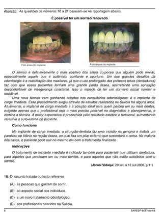 8 SARESP-8EF-Manhã
Atenção: As questões de números 16 a 21 baseiam-se na reportagem abaixo.
É possível ter um sorriso renovado
Foto antes do implante Foto depois do implante
O sorriso é definitivamente o mais positivo dos sinais corporais que alguém pode enviar,
especialmente aquele que é autêntico, confiante e oportuno. Um dos grandes desafios da
odontologia é a reabilitação dos maxilares, já que o uso prolongado das próteses totais (dentaduras)
faz com que esses pacientes tenham uma grande perda óssea, acarretando uma sensação
desconfortável de insegurança constante. Isso o impede de ter um convívio social normal e
saudável.
Uma nova técnica vem ganhando adeptos nos consultórios odontológicos: é o implante de
carga imediata. Esse procedimento surgiu através de estudos realizados na Suécia há alguns anos.
Atualmente, o implante de carga imediata é a solução ideal para quem perdeu um ou mais dentes,
exigindo apenas que o profissional seja o mais preciso possível no diagnóstico e planejamento, e
domine a técnica. A maior expectativa é preenchida pelo resultado estético e funcional, aumentando
inclusive a auto-estima do paciente.
Como funciona
No implante de carga imediata, o cirurgião-dentista faz uma incisão na gengiva e instala um
parafuso de titânio na região óssea, ao qual fixa um pilar externo que sustentará a coroa. Na maioria
dos casos, o paciente pode sair no mesmo dia com o tratamento finalizado.
Indicações
O tratamento de implante imediato é indicado também para pacientes que utilizam dentadura,
para aqueles que perderam um ou mais dentes, e para aqueles que não estão satisfeitos com o
sorriso.
(Jornal Vidaqui, 29 set. a 12 out.2006, p.11)
16. O assunto tratado no texto refere-se
(A) às pessoas que gostam de sorrir.
(B) ao aspecto social dos indivíduos.
(C) a um novo tratamento odontológico.
(D) aos profissionais nascidos na Suécia.
 