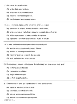 SARESP-8EF-Manhã 9
17. O implante de carga imediata
(A) ainda não é recomendado.
(B) exige uma técnica especializada.
(C) prejudica o sorriso das pessoas.
(D) é proibido para quem usa dentadura.
18. Após o implante, é possível ter um sorriso renovado porque
(A) a melhoria da estética dentária aumenta a auto-estima.
(B) a nova técnica de implante provoca uma sensação desconfortável.
(C) é feita uma pequena incisão nos lábios do paciente.
(D) o paciente é orientado pelo dentista a mudar de atitude.
19. As fotos presentes na reportagem foram escolhidas para
(A) representar sorrisos autênticos e confiantes.
(B) mostrar os vários tipos de maxilares.
(C) incentivar o sorriso constante das pessoas.
(D) atrair pacientes para a nova técnica.
20. De acordo com o autor, o fato de usar dentaduras por um longo tempo pode gerar
(A) confiança e autenticidade.
(B) insegurança e reclusão.
(C) alegria e descontração.
(D) conforto e oportunidades.
21. Está implícito no texto que o profissional da nova técnica precisa
(A) conhecer a vida social do paciente.
(B) saber se o paciente é sorridente.
(C) planejar a reforma dos consultórios.
(D) dominar os conhecimentos adequados.
 