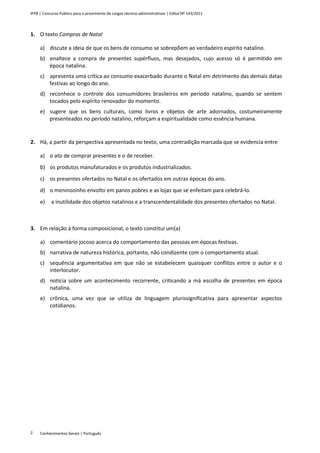 IFPB | Concurso Público para o provimento de cargos técnico-administrativos | Edital Nº 143/2011
Conhecimentos Gerais | Português2
1. O texto Compras de Natal
a) discute a ideia de que os bens de consumo se sobrepõem ao verdadeiro espírito natalino.
b) enaltece a compra de presentes supérfluos, mas desejados, cujo acesso só é permitido em
época natalina.
c) apresenta uma crítica ao consumo exacerbado durante o Natal em detrimento das demais datas
festivas ao longo do ano.
d) reconhece o controle dos consumidores brasileiros em período natalino, quando se sentem
tocados pelo espírito renovador do momento.
e) sugere que os bens culturais, como livros e objetos de arte adornados, costumeiramente
presenteados no período natalino, reforçam a espiritualidade como essência humana.
2. Há, a partir da perspectiva apresentada no texto, uma contradição marcada que se evidencia entre
a) o ato de comprar presentes e o de receber.
b) os produtos manufaturados e os produtos industrializados.
c) os presentes ofertados no Natal e os ofertados em outras épocas do ano.
d) o meninozinho envolto em panos pobres e as lojas que se enfeitam para celebrá-lo.
e) a inutilidade dos objetos natalinos e a transcendentalidade dos presentes ofertados no Natal.
3. Em relação à forma composicional, o texto constitui um(a)
a) comentário jocoso acerca do comportamento das pessoas em épocas festivas.
b) narrativa de natureza histórica, portanto, não condizente com o comportamento atual.
c) sequência argumentativa em que não se estabelecem quaisquer conflitos entre o autor e o
interlocutor.
d) notícia sobre um acontecimento recorrente, criticando a má escolha de presentes em época
natalina.
e) crônica, uma vez que se utiliza de linguagem plurissignificativa para apresentar aspectos
cotidianos.
 