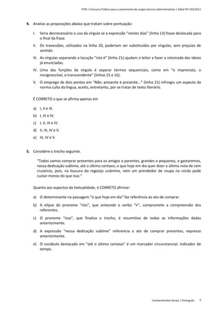 IFPB | Concurso Público para o provimento de cargos técnico-administrativos | Edital Nº 143/2011
Conhecimentos Gerais | Português 3
4. Analise as proposições abaixo que tratam sobre pontuação:
I. Seria desnecessário o uso da vírgula se a expressão “nestes dias” (linha 13) fosse deslocada para
o final da frase.
II. Os travessões, utilizados na linha 20, poderiam ser substituídos por vírgulas, sem prejuízo de
sentido.
III. As vírgulas separando a locução “isto é” (linha 21) ajudam o leitor a fazer a retomada das ideias
já enunciadas.
IV. Uma das funções da vírgula é separar termos sequenciais, como em “o imprevisto, o
incognoscível, o transcendente” (linhas 15 e 16).
V. O emprego de dois pontos em “Não: presente é presente...” (linha 21) infringiu um aspecto da
norma culta da língua, aceito, entretanto, por se tratar de texto literário.
É CORRETO o que se afirma apenas em
a) I, II e III.
b) I, III e IV.
c) I, II, III e IV.
d) II, III, IV e V.
e) III, IV e V.
5. Considere o trecho seguinte.
“Todos vamos comprar presentes para os amigos e parentes, grandes e pequenos, e gastaremos,
nessa dedicação sublime, até o último centavo, o que hoje em dia quer dizer a última nota de cem
cruzeiros, pois, na loucura do regozijo unânime, nem um prendedor de roupa na corda pode
custar menos do que isso.”
Quanto aos aspectos da textualidade, é CORRETO afirmar:
a) O determinante na passagem “o que hoje em dia” faz referência ao ato de comprar.
b) A elipse do pronome “nós”, que antecede o verbo “ir”, compromete a compreensão dos
referentes.
c) O pronome “isso”, que finaliza o trecho, é resumitivo de todas as informações dadas
anteriormente.
d) A expressão “nessa dedicação sublime” referencia o ato de comprar presentes, expresso
anteriormente.
e) O vocábulo destacado em “até o último centavo” é um marcador circunstancial, indicador de
tempo.
 