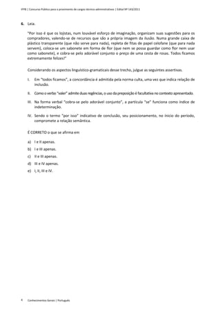 IFPB | Concurso Público para o provimento de cargos técnico-administrativos | Edital Nº 143/2011
Conhecimentos Gerais | Português4
6. Leia.
“Por isso é que os lojistas, num louvável esforço de imaginação, organizam suas sugestões para os
compradores, valendo-se de recursos que são a própria imagem da ilusão. Numa grande caixa de
plástico transparente (que não serve para nada), repleta de fitas de papel celofane (que para nada
servem), coloca-se um sabonete em forma de flor (que nem se possa guardar como flor nem usar
como sabonete), e cobra-se pelo adorável conjunto o preço de uma cesta de rosas. Todos ficamos
extremamente felizes!”
Considerando os aspectos linguístico-gramaticais desse trecho, julgue as seguintes assertivas.
I. Em “todos ficamos”, a concordância é admitida pela norma culta, uma vez que indica relação de
inclusão.
II. Comooverbo “valer” admiteduas regências,o uso da preposição é facultativa no contexto apresentado.
III. Na forma verbal “cobra-se pelo adorável conjunto”, a partícula “se” funciona como índice de
indeterminação.
IV. Sendo o termo “por isso” indicativo de conclusão, seu posicionamento, no ínicio do período,
compromete a relação semântica.
É CORRETO o que se afirma em
a) I e II apenas.
b) I e III apenas.
c) II e III apenas.
d) III e IV apenas.
e) I, II, III e IV.
 