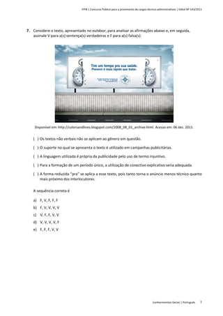 IFPB | Concurso Público para o provimento de cargos técnico-administrativos | Edital Nº 143/2011
Conhecimentos Gerais | Português 5
7. Considere o texto, apresentado no outdoor, para analisar as afirmações abaixo e, em seguida,
assinale V para a(s) sentença(s) verdadeiras e F para a(s) falsa(s):
Disponível em: http://colorsandlines.blogspot.com/2008_08_01_archive.html. Acesso em: 06 dez. 2011.
( ) Os textos não verbais não se aplicam ao gênero em questão.
( ) O suporte no qual se apresenta o texto é utilizado em campanhas publicitárias.
( ) A linguagem utilizada é própria da publicidade pelo uso de termo injuntivo.
( ) Para a formação de um período único, a utilização de conectivo explicativo seria adequada.
( ) A forma reduzida “pra” se aplica a esse texto, pois tanto torna o anúncio menos técnico quanto
mais próximo dos interlocutores.
A sequência correta é
a) F, V, F, F, F
b) F, V, V, V, V
c) V, F, F, V, V
d) V, V, V, V, F
e) F, F, F, V, V
 