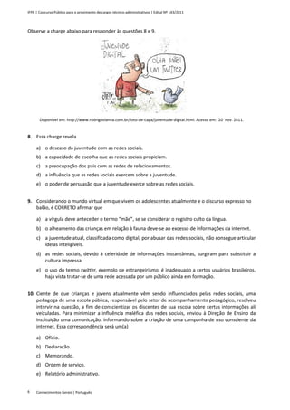 IFPB | Concurso Público para o provimento de cargos técnico-administrativos | Edital Nº 143/2011
Conhecimentos Gerais | Português6
Observe a charge abaixo para responder às questões 8 e 9.
Disponível em: http://www.rodrigovianna.com.br/foto-de-capa/juventude-digital.html. Acesso em: 20 nov. 2011.
8. Essa charge revela
a) o descaso da juventude com as redes sociais.
b) a capacidade de escolha que as redes sociais propiciam.
c) a preocupação dos pais com as redes de relacionamentos.
d) a influência que as redes sociais exercem sobre a juventude.
e) o poder de persuasão que a juventude exerce sobre as redes sociais.
9. Considerando o mundo virtual em que vivem os adolescentes atualmente e o discurso expresso no
balão, é CORRETO afirmar que
a) a vírgula deve anteceder o termo “mãe”, se se considerar o registro culto da língua.
b) o alheamento das crianças em relação à fauna deve-se ao excesso de informações da internet.
c) a juventude atual, classificada como digital, por abusar das redes sociais, não consegue articular
ideias inteligíveis.
d) as redes sociais, devido à celeridade de informações instantâneas, surgiram para substituir a
cultura impressa.
e) o uso do termo twitter, exemplo de estrangeirismo, é inadequado a certos usuários brasileiros,
haja vista tratar-se de uma rede acessada por um público ainda em formação.
10. Ciente de que crianças e jovens atualmente vêm sendo influenciados pelas redes sociais, uma
pedagoga de uma escola pública, responsável pelo setor de acompanhamento pedagógico, resolveu
intervir na questão, a fim de conscientizar os discentes de sua escola sobre certas informações ali
veiculadas. Para minimizar a influência maléfica das redes sociais, enviou à Direção de Ensino da
instituição uma comunicação, informando sobre a criação de uma campanha de uso consciente da
internet. Essa correspondência será um(a)
a) Ofício.
b) Declaração.
c) Memorando.
d) Ordem de serviço.
e) Relatório administrativo.
 