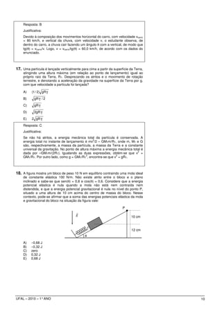 Resposta: B
    Justificativa:
    Devido à composição dos movimentos horizontal do carro, com velocidade vcarro
    = 80 km/h, e vertical da chuva, com velocidade v, o estudante observa, de
    dentro do carro, a chuva cair fazendo um ângulo θ com a vertical, de modo que
    tg(θ) = vcarro/v. Logo, v = vcarro/tg(θ) = 60,0 km/h, de acordo com os dados do
    enunciado.



17. Uma partícula é lançada verticalmente para cima a partir da superfície da Terra,
    atingindo uma altura máxima (em relação ao ponto de lançamento) igual ao
    próprio raio da Terra, RT. Desprezando os atritos e o movimento de rotação
    terrestre, e denotando a aceleração da gravidade na superfície da Terra por g,
    com que velocidade a partícula foi lançada?

    A)    (1 / 2) gRT

    B)      gR T / 2

    C)      gR T

    D)      2gR T

    E)    2 gR T
    Resposta: C
    Justificativa:
    Se não há atritos, a energia mecânica total da partícula é conservada. A
                                                 2
    energia total no instante de lançamento é mv /2 – GMTm/RT, onde m, MT e G
    são, respectivamente, a massa da partícula, a massa da Terra e a constante
    universal da gravitação. No ponto de altura máxima a energia mecânica total é
                                                                             2
    dada por –GMTm/(2RT). Igualando as duas expressões, obtém-se que v =
                                             2                  2
    GMT/RT. Por outro lado, como g = GMT/RT , encontra-se que v = gRT.



18. A figura mostra um bloco de peso 10 N em equilíbrio contraindo uma mola ideal
    de constante elástica 100 N/m. Não existe atrito entre o bloco e o plano
    inclinado e sabe-se que sen(θ) = 0,8 e cos(θ) = 0,6. Considere que a energia
    potencial elástica é nula quando a mola não está nem contraída nem
    distendida, e que a energia potencial gravitacional é nula no nível do ponto P,
    situado a uma altura de 10 cm acima do centro de massa do bloco. Nesse
    contexto, pode-se afirmar que a soma das energias potenciais elástica da mola
    e gravitacional do bloco na situação da figura vale:

                                                                      P
                                       r
                                       g                                    10 cm


                                                                            12 cm
                                             θ

    A)    −0,68 J
    B)    −0,32 J
    C)    zero
    D)    0,32 J
    E)    0,68 J




UFAL – 2010 – 1° ANO                                                                   10
 