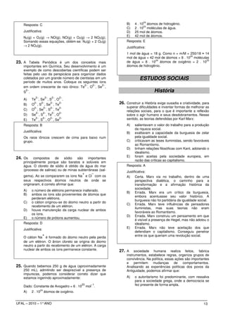24
    Resposta: C                                                  B)    4 . 10 átomos de hidrogênio.
                                                                             23
                                                                 C)    2 . 10 moléculas de água.
    Justificativa:                                               D)    25 mol de átomos.
    N2(g) + O2(g) → NO(g); NO(g) + O2(g) → 2 NO2(g);             E)    42 mol de átomos.
    Somando essas equações, obtém-se: N2(g) + 2 O2(g)            Resposta: E
    → 2 NO2(g).                                                  Justificativa:
                                                                 1 mol de água = 18 g. Como n = m/M = 250/18 ≈ 14
                                                                                                        24
                                                                 mol de água = 42 mol de átomos = 8 . 10 moléculas
                                                                                  24                             25
23. A Tabela Periódica é um dos conceitos mais                   de água = 8 . 10 átomos de oxigênio = 2 . 10
    importantes em Química. Seu desenvolvimento é um             átomos de hidrogênio.
    exemplo de como descobertas científicas podem ser
    feitas pelo uso da perspicácia para organizar dados
    coletados por um grande número de cientistas em um                    ESTUDOS SOCIAIS
    período de muitos anos. Coloque os seguintes íons
                                          2−   2−    2−
    em ordem crescente de raio iônico: Te , O , Se ,
      2−
    S .                                                                            História
             2−         2−   2−   2−
    A)    Te , Se , S , O .
    B)
            2−     2−
          O , S , Se , Te
                             2−   2−                         26. Construir a História exige ousadia e criatividade, para
           2−   2−  2−    2−                                     superar dificuldades e inventar formas de melhorar as
    C)    O , Se , S , Te                                        relações sociais, para o que é importante a reflexão
            2−  2−   2−   2−
    D)    Se , S , Te , O                                        sobre o agir humano e seus desdobramentos. Nesse
            2−  2−  2−    2−                                     sentido, as teorias defendidas por Karl Marx:
    E)    Te , S , O , Se
    Resposta: B                                                  A)    salientavam o valor do trabalho para a produção
                                                                       da riqueza social.
    Justificativa:                                               B)    exaltavam a capacidade da burguesia de zelar
    Os raios iônicos crescem de cima para baixo num                    pela igualdade social.
    grupo.                                                       C)    criticavam as teses iluministas, sendo favoráveis
                                                                       ao Romantismo.
                                                                 D)    tinham relações filosóficas com Kant, adotando o
                                                                       idealismo.
                                                                 E)    foram aceitas pela sociedade europeia, em
24. Os     compostos     de    sódio   são  importantes
                                                                       razão das críticas ao capitalismo.
    principalmente porque são baratos e solúveis em
    água. O cloreto de sódio é obtido da água do mar             Resposta: A
    (processo de salinas) ou de minas subterrâneas (sal-
                                                                 Justificativa:
                                          +    −
    gema). Ao se compararem os íons Na e Cl com os               A) Certa. Marx via no trabalho, dentro de uma
    seus respectivos átomos neutros de onde se                         perspectiva dialética, o caminho para a
    originaram, é correto afirmar que:                                 transformação e a afirmação histórica da
                                                                       sociedade.
    A)    o número de elétrons permanece inalterado.
                                                                 B) Errada. Marx era um crítico da burguesia,
    B)    ambos os íons são provenientes de átomos que
                                                                       embora acentuasse seu valor histórico. A
          perderam elétrons.
                                                                       burguesia não foi partidária da igualdade social.
    C)    o cátion originou-se do átomo neutro a partir do
                                                                 C) Errada. Marx teve influências de pensadores
          recebimento de um elétron.
                                                                       iluministas, mas suas teorias não eram
    D)    houve manutenção da carga nuclear de ambos
                                                                       favoráveis ao Romantismo.
          os íons.
                                                                 D) Errada. Marx construiu um pensamento em que
    E)    o número de prótons aumentou.
                                                                       é visível a presença de Hegel, mas não adotou o
    Resposta: D                                                        idealismo.
    Justificativa:                                               E) Errada. Marx não teve aceitação dos que
                                                                       defendiam o capitalismo. Conseguiu penetrar
                +                                                      entre os que queriam uma revolução social.
    O cátion Na é formado do átomo neutro pela perda
    de um elétron. O ânion cloreto se origina do átomo
    neutro a partir do recebimento de um elétron. A carga
    nuclear de ambos os íons permanece constante.            27. A    sociedade humana realiza feitos, fabrica
                                                                 instrumentos, estabelece regras, organiza grupos de
                                                                 convivência. Na política, essas ações são importantes
                                                                 e    permitem    mudanças de        comportamentos.
25. Quando bebemos 250 g de água (aproximadamente                Analisando as experiências políticas dos povos da
    250 mL), admitindo ser desprezível a presença de             Antiguidade, podemos afirmar que:
    impurezas, podemos considerar correto dizer que
    estamos ingerindo aproximadamente:                           A)    o autoritarismo foi predominante, com ressalva
                                                                       para a sociedade grega, onde a democracia se
    Dado: Constante de Avogadro = 6 . 10
                                             23     −1
                                                  mol .                fez presente de forma ampla.
                  24
    A)    2 . 10       átomos de oxigênio.


UFAL – 2010 – 1° ANO                                                                                                13
 