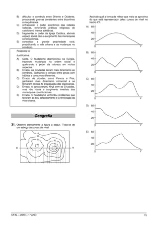 B)   dificultar o comércio entre Oriente e Ocidente,         Assinale qual a forma de relevo que mais se aproxima
         provocando guerras constantes entre bizantinos          do que está representado pelas curvas de nível no
         e muçulmanos.                                           trecho XY.
    C)   enfraquecer o poder econômico das cidades
         italianas, renovando práticas religiosas do        A)    60
         catolicismo menos solidárias.
    D)   fragmentar o poder da Igreja Católica, abrindo           40
         espaço social para o surgimento das monarquias
         constitucionais.                                         20
    E)   consolidar a      grande    propriedade   rural,
         prejudicando a vida urbana e as mudanças no
         comércio.                                                     X                                      Y
    Resposta: A
                                                            B)    60
    Justificativa:
    A) Certa. O feudalismo desmoronou na Europa,                  40
          trazendo mudanças na ordem social e
          quebrando o poder da nobreza em muitos                  20
          aspectos.
    B) Errada. As Cruzadas deram mais dinamismo ao
          comércio, facilitando o contato entre povos com              X                                      Y
          hábitos e consumos diferentes.
    C) Errada. As cidades, como Veneza e Pisa,              C) 60
          ganharam mais dinamismo comercial e se
          tornaram pontos de propagação das especiarias.          40
    D) Errada. A Igreja perdeu força com as Cruzadas,
          mas não houve o surgimento imediato das
          monarquias constitucionais.
                                                                  20
    E) Errada. O feudalismo enfrentou problemas que
          levaram ao seu esfacelamento e à renovação da                X                                      Y
          vida urbana.

                                                            D) 60

                                                                  40
                    Geografia                                     20

31. Observe atentamente a figura a seguir. Trata-se de                 X                                      Y
    um esboço de curvas de nível.
                                                            E)    60
                       10
                       20
                                                                  40
                       30            30
                       40            40                           20
                                      50
    X                                                 Y
                                                                       X                                      Y




UFAL – 2010 – 1° ANO                                                                                              15
 