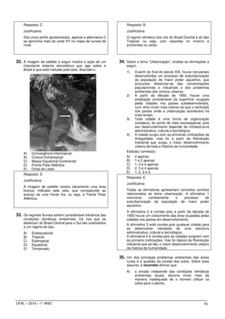 Resposta: C                                                  Resposta: B
    Justificativa:                                               Justificativa:
    Dos cinco perfis apresentados, apenas a alternativa C        O regime climático dos rios do Brasil Central é do tipo
    se aproxima mais do corte XY no mapa de curvas de            Tropical, ou seja, com vazantes no inverno e
    nível.                                                       enchentes no verão.



32. A imagem de satélite a seguir mostra a ação de um        34. Sobre o tema “Urbanização”, analise as afirmações a
    importante sistema atmosférico que age sobre o               seguir.
    Brasil e que está indicado pela seta. Assinale-o.
                                                                 1)   A partir do final do século XIX, houve nos países
                                                                      desenvolvidos um processo de suburbanização
                                                                      da população de maior poder aquisitivo, que
                                                                      procurava distanciar-se das concentrações
                                                                      populacionais e industriais e dos problemas
                                                                      ambientais dos centros urbanos.
                                                                 2) A partir da década de 1950, houve uma
                                                                      ampliação considerável da superfície ocupada
                                                                      pelas cidades nos países subdesenvolvidos,
                                                                      num ritmo muito mais intenso do que o verificado
                                                                      nos países onde a urbanização acontecera há
                                                                      mais tempo.
                                                                 3) Toda cidade é uma forma de organização
                                                                      complexa, do ponto de vista socioespacial, pois
                                                                      seu desenvolvimento depende da infraestrutura
                                                                      administrativa, cultural e tecnológica.
                                                                 4) A cidade surgiu com as primeiras civilizações da
                                                                      Antiguidade, mas foi a partir da Revolução
                                                                      Industrial que surgiu o maior desenvolvimento
                                                                      urbano de toda a História da humanidade.
                                                                 Está(ão) correta(s):
    A)    Convergência Intertropical
    B)    Ciclone Extratropical                                  A) 4 apenas
    C)    Massa Equatorial Continental                           B) 1 e 2 apenas
    D)    Frente Polar Atlântica                                 C) 1, 2 e 4 apenas
    E)    Onda de Leste.                                         D) 2, 3 e 4 apenas
                                                                 E) 1, 2, 3 e 4.
    Resposta: D
                                                                 Resposta: E
    Justificativa:
                                                                 Justificativa:
    A imagem de satélite mostra claramente uma área
    branca, indicada pela seta, que corresponde ao               Todas as afirmativas apresentam conceitos corretos
    avanço de uma frente fria, ou seja, a Frente Polar           relacionados ao tema urbanização. A afirmativa 1
    Atlântica.                                                   menciona     corretamente     o   processo      de
                                                                 suburbanização da população de maior poder
                                                                 aquisitivo.
                                                                 A afirmativa 2 é correta pois a partir da década de
33. Os regimes fluviais sofrem considerável influência das       1950 houve um crescimento das área ocupadas pelas
    condições climáticas ambientais. Os rios que se              cidades nos países em desenvolvimento.
    deslocam do Brasil Central para o Sul são submetidos         A afirmativa 3 está correta pois qualquer cidade para
    a um regime do tipo:                                         se desenvolver necessita de uma estrutura
    A)    Subequatorial.                                         administrativa, cultural e tecnológica.
    B)    Tropical.                                              A afirmativa 4 é correta pois as cidades surgiram com
    C)    Subtropical.                                           as primeira civilizações, mas foi depois da Revolução
    D)    Equatorial.                                            industrial que se deu o maior desenvolvimento urbano
    E)    Temperado.                                             da história da humanidade.

                                                             35. Um dos principais problemas ambientais das áreas
                                                                 rurais é a questão da erosão dos solos. Sobre esse
                                                                 assunto, é incorreto afirmar que:
                                                                 A)    a erosão independe das condições climáticas
                                                                       ambientais atuais; decorre muito mais da
                                                                       maneira inadequada de o homem utilizar os
                                                                       solos para o plantio.




UFAL – 2010 – 1° ANO                                                                                                16
 