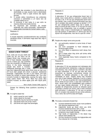 B)    A erosão das encostas é uma decorrência da                  Resposta: C
           declividade; ou seja, quanto maior a declividade
           da encosta, maior a ação erosiva das águas                  Justificativa:
           pluviais.
                                                                       A alternativa “A” diz que refrigerantes fazem bem à
     C)    A erosão eólica intensifica-se nos ambientes
                                                                       saúde, mas o texto afirma o contrário; o próprio título
           arenosos e submetidos a um baixo teor de
                                                                       do texto o diz. A “B” diz que refrigerantes fazem bem
           umidade relativa do ar.
                                                                       aos dentes, mas o texto continua afirmando que isso
     D)    O horizonte A dos solos é o que sofre os
                                                                       não é verdade: eles podem estragar os dentes! A “C”
           maiores efeitos da erosão laminar.
                                                                       diz que refrigerantes podem fazer mal à saúde, e
     E)    As voçorocas são exemplos de erosão
                                                                       essa é a tônica de todo o texto. A “D” diz que há muita
           acelerada dos solos provocada, indiretamente,
                                                                       gordura nos refrigerantes, mas na verdade o açúcar
           pelas ações incorretas do homem sobre o solo.
                                                                       contido neles é que é transformado em triglicérides,
     Resposta: A                                                       que são gordura. A alternativa “E” afirma que não há
     Justificativa:                                                    açúcar nos refrigerantes, mas não é o que diz o texto.

     A erosão depende consideravelmente das condições
     climáticas atuais. A afirmativa nega esse fato; logo é
     incorreta.                                                    37. People who weigh some extra pounds
                                                                       A)    are particularly resistant to some kinds of heart
                                                                             disease.
                         INGLÊS                                        B)    are more susceptible to heart diseases by
Text 1                                                                       drinking sugary drinks.
                                                                       C)    are more likely to experience tooth decay than
   SODA’S NEW THREAT                                                         others.
                                                                       D)    get in shape when they drink soft drinks while
Sure, soda can rot your teeth and                                            they have a meal.
make you fat, but that’s not all.                                      E)    have especially heavy hearts compared to thin
Sugary drinks may increase your                                              people.
risk of heart disease, especially if
you’re a heavy guy, say scientists                                     Resposta: B
from the University of California at                                   Justificativa:
Davis. In the study, overweight
people who drank a fructose-                                           A alternativa “A” diz que pessoas com sobrepeso são
sweetened beverage with a meal                                         mais particularmente resistentes a algumas doenças
saw their triglyceride levels spike three times as high over           coronarianas, mas o texto afirma o contrário; são elas
24 hours than people who drank a glucose- sweetened                    as mais vulneráveis. A “B” diz que elas são mais
beverage. Triglycerides are fats in your blood, and high               suscetíveis às doenças coronarianas através da
levels are thought to boost heart-disease risk. Your liver             ingestão de bebidas adoçadas e isso pode ser
converts fructose to triglycerides, causing the spike, says            constatado no texto: “Sugary drinks may increase
study author Karen Teff, Ph.D. Most fruit juices also                  your risk of heart disease, especially if you’re a heavy
contains fructose, so dilute apple juice with equal parts              guy”. A “C” diz que os gordos têm mais probabilidade
water.                                                                 de ter cáries do que outros, e isso não é afirmado no
                                                                       texto, sendo essa uma possibilidade para qualquer
                            Men’s Health, October 2006, page 36.       um que ingere bebida adocicada. A “D” diz que a
                                                                       ingestão de refrigerantes durante as refeições ajuda
     Answer the following three questions according to
                                                                       os gordos a ficarem em forma; mas o texto contraria
     Text 1.
                                                                       essa afirmativa. A alternativa “E” diz que os gordos
                                                                       têm um coração mais pesado do que outras pessoas;
36. It is right to state that                                          mas o texto não confirma essa afirmação.
     A)    soda is good for one’s health.
     B)    soda is good for the teeth.
     C)    soft drinks may be harmful for health.
     D)    soft drinks have a lot of fat in them.                  38. The study conducted showed that
     E)    soft drinks are sugar-free beverages.                       A)    fructose-sweetened drinks cause more problems
                                                                             than glucose-sweetened ones.
                                                                       B)    triglyceride levels go down when you drink
                                                                             fructose-sweetened drinks with a meal.
                                                                       C)    fruit juices cannot be diluted with water in order
                                                                             to become more health-friendly.
                                                                       D)    high levels of triglycerides in the blood may
                                                                             reduce heart disease risk.
                                                                       E)    the liver transforms fructose into triglycerides and
                                                                             thus reduces fat in the body.




UFAL – 2010 – 1° ANO                                                                                                         17
 