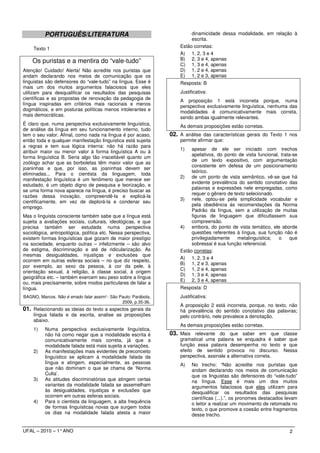 PORTUGUÊS/LITERATURA                                             dinamicidade dessa modalidade, em relação à
                                                                           escrita.
     Texto 1                                                          Estão corretas:
                                                                      A) 1, 2, 3 e 4
    Os puristas e a mentira do “vale-tudo”                            B) 2, 3 e 4, apenas
                                                                      C) 1, 3 e 4, apenas
Atenção! Cuidado! Alerta! Não acredite nos puristas que               D) 1, 2 e 4, apenas
andam declarando nos meios de comunicação que os                      E) 1, 2 e 3, apenas
linguistas são defensores do “vale-tudo” na língua. Esse é            Resposta: B
mais um dos muitos argumentos falaciosos que eles
utilizam para desqualificar os resultados das pesquisas               Justificativa:
científicas e as propostas de renovação da pedagogia de               A proposição 1 está incorreta porque, numa
língua inspiradas em critérios mais racionais e menos                 perspectiva exclusivamente linguística, nenhuma das
dogmáticos, e em posturas políticas menos intolerantes e              modalidades é comunicativamente mais correta,
mais democráticas.
                                                                      sendo ambas igualmente relevantes.
É claro que, numa perspectiva exclusivamente linguística,             As demais proposições estão corretas.
de análise da língua em seu funcionamento interno, tudo
tem o seu valor. Afinal, como nada na língua é por acaso,         02. A análise das características gerais do Texto 1 nos
então toda e qualquer manifestação linguística está sujeita           permite afirmar que:
a regras e tem sua lógica interna: não há razão para
                                                                      1)   apesar de ele ser iniciado com trechos
atribuir maior ou menor valor à forma linguística A ou à
                                                                           apelativos, do ponto de vista funcional, trata-se
forma linguística B. Seria algo tão inaceitável quanto um
                                                                           de um texto expositivo, com argumentação
zoólogo achar que as borboletas têm maior valor que as
                                                                           consistente em defesa de um posicionamento
joaninhas e que, por isso, as joaninhas devem ser
                                                                           teórico.
eliminadas... Para o cientista da linguagem, toda
                                                                      2) de um ponto de vista semântico, vê-se que há
manifestação linguística é um fenômeno que merece ser
                                                                           evidente prevalência do sentido conotativo das
estudado, é um objeto digno de pesquisa e teorização, e
                                                                           palavras e expressões nele empregadas, como
se uma forma nova aparece na língua, é preciso buscar as
                                                                           requer o gênero de texto selecionado.
razões dessa inovação, compreendê-la e explicá-la
                                                                      3) nele, optou-se pela simplicidade vocabular e
cientificamente, em vez de deplorá-la e condenar seu
                                                                           pela obediência às recomendações da Norma
emprego.
                                                                           Padrão da língua, sem a utilização de muitas
Mas o linguista consciente também sabe que a língua está                   figuras de linguagem que dificultassem sua
sujeita a avaliações sociais, culturais, ideológicas, e que                compreensão.
precisa também ser estudada numa perspectiva                          4) embora, do ponto de vista temático, ele aborde
sociológica, antropológica, política etc. Nessa perspectiva,               questões referentes à língua, sua função não é
existem formas linguísticas que gozam de maior prestígio                   privilegiadamente    metalinguística;   o    que
na sociedade, enquanto outras – infelizmente – são alvo                    sobressai é sua função referencial.
de estigma, discriminação e até de ridicularização. As                Estão corretas:
mesmas desigualdades, injustiças e exclusões que
                                                                      A) 1, 2, 3 e 4
ocorrem em outras esferas sociais – no que diz respeito,
                                                                      B) 1, 2 e 3, apenas
por exemplo, ao sexo da pessoa, à cor da pele, à
                                                                      C) 1, 2 e 4, apenas
orientação sexual, à religião, à classe social, à origem
                                                                      D) 1, 3 e 4, apenas
geográfica etc. – também exercem seu peso sobre a língua
                                                                      E) 2, 3 e 4, apenas
ou, mais precisamente, sobre modos particulares de falar a
língua.                                                               Resposta: D
BAGNO, Marcos. Não é errado falar assim! - São Paulo: Parábola,       Justificativa:
                                                2009, p.35-36.
                                                                      A proposição 2 está incorreta, porque, no texto, não
01. Relacionando as ideias do texto a aspectos gerais da              há prevalência do sentido conotativo das palavras;
     língua falada e da escrita, analise as proposições               pelo contrário, nele prevalece a denotação.
     abaixo.
                                                                      As demais proposições estão corretas.
     1)   Numa perspectiva exclusivamente linguística,
          não há como negar que a modalidade escrita é            03. Mais relevante do que saber em que classe
          comunicativamente mais correta, já que a                    gramatical uma palavra se enquadra é saber que
          modalidade falada está mais sujeita a variações.            função essa palavra desempenha no texto e que
     2)   As manifestações mais evidentes de preconceito              efeito de sentido provoca no discurso. Nessa
          linguístico se aplicam à modalidade falada da               perspectiva, assinale a alternativa correta.
          língua e atingem, especialmente, as pessoas                 A)    No trecho: “Não acredite nos puristas que
          que não dominam o que se chama de ‘Norma                          andam declarando nos meios de comunicação
          Culta’.                                                           que os linguistas são defensores do “vale-tudo”
     3)   As atitudes discriminatórias que atingem certas                   na língua. Esse é mais um dos muitos
          variantes da modalidade falada se assemelham                      argumentos falaciosos que eles utilizam para
          às desigualdades, injustiças e exclusões que                      desqualificar os resultados das pesquisas
          ocorrem em outras esferas sociais.                                científicas (...).”, os pronomes destacados levam
     4)   Para o cientista da linguagem, a alta frequência                  o leitor a realizar um movimento de retomada no
          de formas linguísticas novas que surgem todos                     texto, o que promove a coesão entre fragmentos
          os dias na modalidade falada atesta a maior                       desse trecho.


UFAL – 2010 – 1° ANO                                                                                                     2
 