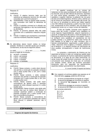Resposta: B                                                                      El español constituye, por su número de
                                                                           hablantes, la más vasta manifestación del latín hablado. En
    Justificativa:                                                         los años 80, cerca de 300 millones de personas, repartidas
    A) FALSO. O adjetivo feminino belle, que faz                           en unos veinte países, pensaban y se expresaban en
          referência ao substantivo feminino île, não pode                 castellano o español. Además, la población de una parte
          concordar com o pronome pessoal il.                              de esta comunidad lingüística, América Latina, ostenta uno
    B) VERDADEIRO. Todas as opções estão corretas,                         de los ritmos de crecimiento más elevados del mundo. De
          pois concordam com todos os elementos da                         ahí que en la actualidad se estima que hablan español
          frase.                                                           unos 400 millones de personas y podría muy bien ocurrir
    C) FALSO. O advérbio comment só é utilizado nas                        que, exceptuando el chino mandarín, sea una lengua que
          sentenças interrogativas e não nas exclamativas                  acabará por contar con un mayor número de hablantes.
          ou afirmativas.                                                            El latín de Castilla, conocido como español en
    D) FALSO. O pronome pessoal elles não pode                             buena parte del mundo y también como castellano en
          concordar com o substantivo masculino singular                   varias regiones hispanohablantes, adquirió importancia a
          île.                                                             causa de la hegemonía del centro y norte de España en la
    E) FALSO. O adjetivo que acompanha a expressão                         Reconquista de la Península Ibérica a los árabes. Creció y
          c’est fica invariável (masculino singular).                      se configuró como castellano en coexistencia con los
                                                                           pueblos semitas y su predominio sobre otras formas de
                                                                           latín hablado no se debe a su valor intrínseco, sino a
                                                                           factores extralingüísticos: organización y poder político y
40. As alternativas abaixo trazem verbos no tempo                          militar, relaciones entre la Iglesia y el Estado, predominio
    passado. Analise-as e assinale aquela que completa,                    de la literatura, y un efectivo proceso de culturización de
    corretamente, as lacunas do segmento abaixo.                           otros pueblos, principalmente a través de matrimonios
                                                                           mixtos.
    Le soleil ..................... et le vent ................. la peau
    douce et fragile de ma doudou.                                                  La conquista y colonización de América por los
    A) est doré – a caressé                                                españoles se llevaron a cabo con vertiginosa rapidez dada
    B) a doré – est caressé                                                la época. La presencia de muchos exploradores españoles
    C) a doré – a caressée                                                 se documenta, a lo largo de sus vidas aventureras, en
    D) a doré – a caressé                                                  varias zonas del amplio territorio americano. Las vías de
    E) a dorée – a caressée.                                               comunicación eran escasas de modo que, en contraste
                                                                           con Estados Unidos, donde las fronteras avanzaban
    Resposta: D
                                                                           lentamente, pero con seguridad, los asentamientos
    Justificativa:                                                         españoles estaban generalmente muy diseminados.
    A) FALSO. Nesse contexto, o verbo dorer (dourar)                                            D. Lincoln Canfield, El español de América
          não permite a construção do passado composto
          com o verbo auxiliar être, e, sim, com o verbo
          auxiliar avoir.
    B) FALSO. Nesse contexto, o verbo caresser                             36. Con respecto a la primera palabra que aparece en el
          (acariciar) não permite a construção do passado                       título del texto, orígenes, podemos afirmar que
          composto com o verbo auxiliar être, e, sim, com                       1)   la forma correspondiente al singular es “orígen”.
          o verbo auxiliar avoir.                                               2)   la secuencia la origen es incorrecta en español.
    C) FALSO. Nesse contexto, não pode haver                                    3)   la secuencia los orígenes es incorrecta en
          concordância de gênero entre o particípio                                  español.
          passado do verbo caresser (acariciar) e o verbo                       4) la secuencia el origen es correcta en español.
          auxiliar avoir.                                                       5) la secuencia las origens es correcta en español.
    D) VERDADEIRO. Nesse contexto, esta opção está
                                                                                Son correctas solamente:
          correta, visto que os verbos dorer (dourar) e
          caresser (acariciar) pedem a construção do                               A) 1, 2 y 4
          passado composto com o verbo auxiliar avoir,                             B) 1 y 5
          sem a concordância de gênero.                                            C) 3 y 4
    E) FALSO. Nesse contexto, a concordância de                                    D) 2 y 4
          gênero com os particípios passados dos verbos                            E) 1, 3 y 5
          dorer (dourar) e caresser (acariciar) não é
          permitida.



                      ESPANHOL
            Orígenes del español de América




UFAL – 2010 – 1° ANO                                                                                                                  20
 