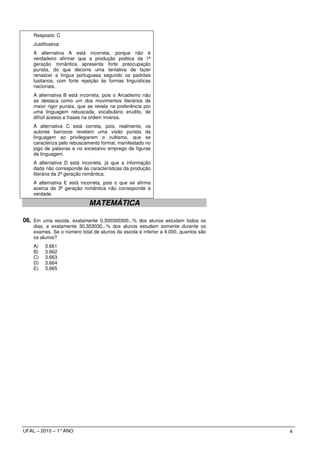 Resposta: C
    Justificativa:
    A alternativa A está incorreta, porque não é
    verdadeiro afirmar que a produção poética da 1ª
    geração romântica apresenta forte preocupação
    purista, do que decorre uma tentativa de fazer
    renascer a língua portuguesa segundo os padrões
    lusitanos, com forte rejeição às formas linguísticas
    nacionais.
    A alternativa B está incorreta, pois o Arcadismo não
    se destaca como um dos movimentos literários de
    maior rigor purista, que se revela na preferência por
    uma linguagem rebuscada, vocabulário erudito, de
    difícil acesso e frases na ordem inversa.
    A alternativa C está correta, pois, realmente, os
    autores barrocos revelam uma visão purista da
    linguagem ao privilegiarem o cultismo, que se
    caracteriza pelo rebuscamento formal, manifestado no
    jogo de palavras e no excessivo emprego de figuras
    de linguagem.
    A alternativa D está incorreta, já que a informação
    dada não corresponde às características da produção
    literária da 2ª geração romântica.
    A alternativa E está incorreta, pois o que se afirma
    acerca da 3ª geração romântica não corresponde à
    verdade.

                             MATEMÁTICA

06. Em uma escola, exatamente 0,300300300...% dos alunos estudam todos os
    dias, e exatamente 30,303030...% dos alunos estudam somente durante os
    exames. Se o número total de alunos da escola é inferior a 4.000, quantos são
    os alunos?
    A)    3.661
    B)    3.662
    C)    3.663
    D)    3.664
    E)    3.665




UFAL – 2010 – 1° ANO                                                                4
 