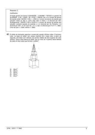 Resposta: C
    Justificativa:
    A fração geratriz da dízima 0,300300300... é 300/999 = 100/333 e a geratriz de
    30,303030... é 30 + 30/99 = 30 +10/33 = 1000/33. Se x é o número de alunos
    da escola então 100/333.1/100.x = x/333 é o número de alunos da escola que
    estudam todos os dias e, como este valor é inteiro, x é divisível por 333.
    Analogamente, 1000/33.1/100.x=10x/33 é o número de alunos da escola que
    estudam somente durante os exames, e x é divisível por 33. Portanto, x é
                         2                                              2
    divisível por 333 = 3 .37 e por 33 = 3.11, e daí x é divisível por 3 .37.11 = 3663.
    Uma vez que x < 4000, temos x = 3663.



07. O sólido da ilustração seguinte é construído usando infinitos cubos. O primeiro
    cubo, na base do sólido, tem aresta medindo 2cm. Cada cubo, a partir do
    segundo, tem base com vértices nos pontos médios da face superior do cubo
    anterior. Qual a área lateral do sólido, que só inclui as 4 (quatro) faces laterais
    de cada um dos cubos que formam o sólido?




                2
    A)    26cm
               2
    B)    28cm
               2
    C)    30cm
               2
    D)    32cm
               2
    E)    34cm




UFAL – 2010 – 1° ANO                                                                      5
 