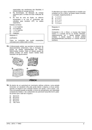organizadas nas membranas dos tilacóides, é
         transformada em energia química.                           A alternativa que indica corretamente os tecidos que
    3) Na fermentação, há liberação de energia                      compõem os rins, o fêmur, as fossas nasais (mucosa)
         suficiente para a síntese de duas moléculas de             e o coração, respectivamente, é:
         ATP.
    4) Ao final do ciclo de Krebs, os elétrons                      A) 1, 3, 4 e 2.
                                      +                             B) 4, 3, 2 e 1.
         energizados e os íons H produzidos são                     C) 2, 4, 1 e 3.
         utilizados para constituir ATP, na cadeia                  D) 3, 2, 4 e 1.
         respiratória.                                              E) 1, 2, 3 e 4.
    Está(ão) correta(s):
    A) 1, 2 e 4 apenas.                                             Resposta: A
    B) 2 e 3 apenas.
    C) 1, 3 e 4 apenas.                                             Justificativa:
    D) 1, 2, 3 e 4.                                                 Compondo o rim, o fêmur, a mucosa das fossas
    E) 2 apenas.                                                    nasais e o coração tem-se os tecidos indicados,
    Resposta: D                                                     respectivamente, em 1 (tecido epitelial cúbico
                                                                    simples), 3 (tecido ósseo), 4 (tecido epitelial
    Justificativa:                                                  pseudoestratificado prismático) e 2 (tecido muscular
    Todos os conteúdos das quatro            proposições            cardíaco).
    colocadas para análise estão corretos.


15. A diferenciação celular, que acontece no decorrer do
    desenvolvimento embrionário, leva à formação de
    grupos de células especializadas em realizar
    determinadas funções. Cada um desses grupos de
    células constitui um tecido. Quatro tecidos estão
    ilustrados nas figuras abaixo.

          1)                  2)




          3)                  4)




      ‘
                                   FÍSICA

16. De dentro de um automóvel em movimento retilíneo uniforme, numa estrada
    horizontal, um estudante olha pela janela lateral e observa a chuva caindo,
    fazendo um ângulo θ com a direção vertical, com sen(θ) = 0,8 e cos(θ) = 0,6.
    Para uma pessoa parada na estrada, a chuva cai verticalmente, com velocidade
    constante de módulo v. Se o velocímetro do automóvel marca 80,0 km/h, pode-
    se concluir que o valor de v é igual a:
    A)     48,0 km/h
    B)     60,0 km/h
    C)     64,0 km/h
    D)     80,0 km/h
    E)     106,7 km/h




UFAL – 2010 – 1° ANO                                                                                                9
 