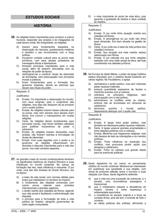 E)   o mais importante do ponto de vista ético, pois
             ESTUDOS SOCIAIS                                            garantia a igualdade de direitos e dava unidade
                                                                        ao Império.
                     HISTÓRIA                                      Resposta: C
                                                                   Justificativa:
                                                                   A) Errada. O jus civile tinha atuação restrita aos
26. As religiões foram importantes para construir a cultura              cidadãos de Roma.
    humana, responder aos anseios e às indagações de               B) Errada. A abrangência do jus civile não tinha
    cada época vivida. Na Antigüidade, as religiões:                     essa dimensão. Era bem situada na gestão de
                                                                         Roma
    A)    tiveram seus fundamentos baseados na                     C) Certa. O jus civile era a base da vida jurídica dos
          observação da natureza, questionando mistérios                 cidadãos romanos.
          e também o seu envolvimento com a força                  D) Errada. Sua atuação era mais restrita, estava
          política.                                                      relacionada com Roma.
    B)    trouxeram unidade cultural para os povos mais            E) Errada. O jus naturale era que tinha relações
          primitivos, com seus deuses portadores de                      estreitas com uma visão ampla da ética, até hoje
          mensagens éticas e libertadoras.                               considerada nos debates jurídicos.
    C)    firmaram princípios importantes para a vida
          social, além de estarem articuladas com as
          relações de poder da época.
    D)    restringiram-se a construir rituais de oferendas     28. Na Europa da Idade Média, o poder da Igreja Católica
          às divindades, sem preocupação com princípios            estava articulado com o sistema feudal existente em
          morais e políticos.                                      várias regiões. No Feudalismo, a Igreja:
    E)    foram fundamentais para a formação dos
          governos imperiais, devido ao estímulo que               A)   centralizava o poder político, mas sem interesse
          davam aos rituais de poder.                                   pelas riquezas materiais.
                                                                   B)   possuía quantidade expressiva de feudos e
    Resposta: C                                                         mantinha acordos com a nobreza.
    Justificativa:                                                 C)   orientava os princípios religiosos, sem
                                                                        preocupação com a luta política.
    A) Errada. Foi importante a observação do mundo,               D)   administrava os conflitos entre os nobres,
          com seus enigmas, para o surgimento das                       embora não se envolvesse em censuras ao
          religiões, mas elas não deixaram de se envolver               catolicismo.
          com o poder político.                                    E)   dominava      sozinha     o    mundo     político,
    B) Errada. As religiões criaram bases culturais para                dispensando alianças com o poder real.
          os povos, mas nem sempre seus deuses eram
          éticos. Era comum o maniqueísmo em muitas                Resposta: B
          religiões.                                               Justificativa:
    C) Certa. As religiões deram fundamentos para
          princípios morais, mas foram também utilizadas           A) Errada. A Igreja tinha poder político, mas
          para justificar mecanismos de poder e                          também se interessava pelas riquezas materiais.
          soberania.                                               B) Certa. A Igreja possuía grandes propriedades e
    D) Errada. As religiões tiveram dimensões mais                       tinha relações políticas com a nobreza.
          amplas, não ficaram restritas à formulação de            C) Errada. Mantinha sua hegemonia religiosa, mas
          rituais de oferendas.                                          não deixava de lado as orientações e os mandos
    E) Errada. Com suas ligações com o poder e os                        políticos.
          governos, as religiões influenciavam em                  D) Errada. Tinha influência na resolução dos
          decisões e disputas importantes para a vida dos                conflitos, mas procurava proibir aquilo que
          povos, nos mais variados aspectos.                             atingisse o catolicismo.
                                                                   E) Errada. Tinha na nobreza sua grande aliada
                                                                         para as aventuras políticas.

27. As grandes crises do mundo contemporâneo lembram
    os significados históricos do Império Romano e suas
    influências no mundo ocidental. No campo da                29. Santo Agostinho foi um marco no pensamento
    formação das leis, essa influência é marcante. O jus           católico do mundo ocidental. Mostrava-se interessado
    civile, uma das três divisões do Direito Romano, era           em questionar sua sociedade e sua religião, com
    na época:                                                      obras de profunda reflexão sobre o humano e suas
                                                                   relações com Deus. Santo Agostinho defendia:
    A)    a base da vida social, com normas válidas para
                                                                   A)   que a vida era uma sucessão de aventuras, e o
          todos que habitassem no território do Império.
                                                                        pecado, uma circunstância passageira e
    B)    o fundamento das relações comerciais com
          outros     povos,     valendo    para    contratos            imprevisível.
          internacionais e grandes negócios.                       B)   que o cristianismo salvaria a decadência do
                                                                        império romano e traria esperança e
    C)    o direito restrito aos cidadãos de Roma, regendo
                                                                        solidariedade para todos.
          sua vida social e facilitando a administração das
          disputas.                                                C)   a inexistência do pecado original e a força da
    D)    o princípio para a formulação de toda a vida                  vontade divina, pois ela tem o controle de todo o
          política do Império, atingindo governantes de                 universo.
                                                                   D)   as idéias políticas dos sofistas, afirmando a
          cada região conquistada.

UFAL – 2009 – 1° ANO                                                                                                  12
 