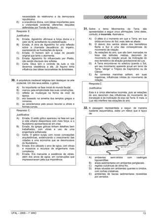 necessidade do relativismo e da democracia
         republicana.
                                                                                     GEOGRAFIA
    E)   a onisciência divina, com idéias importantes para
         a cristandade ocidental, diferentes daquelas
         defendidas por Tomás de Aquino.
                                                                31. Sobre    o tema Movimentos da Terra, são
    Resposta: E                                                     apresentadas a seguir cinco afirmações. Uma delas,
                                                                    contudo, é incorreta. Assinale-a.
    Justificativa:
    A) Errada. Agostinho afirmava a força divina e o                A)    O afélio é o momento em que a Terra, em sua
          valor da fé, acreditando na predestinação.                      órbita em torno do Sol, mais dele se afasta.
    B) Errada. A obra de Agostinho foi uma reflexão                 B)    O desvio dos ventos alísios dos hemisférios
          sobre a chamada decadência do império,                          Norte e Sul é uma das conseqüências do
          expressando as frustrações da época.                            movimento de rotação.
    C) Errada. O homem tem a culpa do pecado                        C)    As estações do ano, que são bem marcadas na
          original que tanto o atormenta.                                 faixa das latitudes médias, decorrem do
    D) Errada. Agostinho foi influenciado por Platão,                     movimento de rotação anual, da inclinação do
          não sendo discípulo dos sofistas.                               eixo terrestre e da atração gravitacional da Lua.
    E) Certa. Deus tem o controle de tudo e nós                     D)    A Terra encontra-se no solstício quando o Sol,
          devemos obediência a ele. Já Aquino tinha                       em seu movimento aparente anual em torno da
          influência das idéias racionalistas de Aristóteles.             Terra, “atinge” o Trópico de Capricórnio ou de
                                                                          Câncer.
                                                                    E)    As correntes marinhas sofrem, em suas
                                                                          trajetórias, influências nítidas do movimento de
30. A arquitetura medieval religiosa tem destaque na arte                 rotação.
    ocidental. Um dos seus estilos, o gótico:                       Resposta:C
    A)   foi importante na fase inicial do mundo feudal.            Justificativa:
    B)   marcou pela simplicidade das suas construções.
    C)   refletia as mudanças na forma de viver da                  Esta é a única alternativa incorreta, pois as estações
         época.                                                     do ano decorrem das influências do movimento de
    D)   era baseado na simetria dos templos gregos e               translação e da inclinação do eixo da Terra. E mais, a
         romanos.                                                   Lua não interfere nas estações do ano.
    E)   se caracterizava pelo pouco recurso a vitrais e
         formas curvas.
                                                                32. A paisagem representada a seguir, de maneira
    Resposta: C                                                     bastante esquemática, exibe um relevo que é típico
    Justificativa:                                                  de:
    A) Errada. O estilo gótico apareceu na fase em que
          a vida urbana despontava com mais força, e o
          feudalismo apresentava-se em crise.
    B) Errada. As igrejas góticas tinham detalhes bem
          trabalhados, com vitrais e uso de uma
          engenharia sofisticada.
    C) Certa. O gótico surgiu com novas concepções
          arquitetônicas, evidenciando o crescimento das
          cidades e uma economia que se desvinculava
          do feudalismo.
    D) Errada. Era utilizado o arco de ogiva, com vitrais
          e mosaicos e recursos de engenharia mais
          complexos.
    E) Errada. Era marcante a existência de vitrais,
          além dos arcos de ogiva, em construções que               A)    ambientes      semi-áridos      com caatingas
          impressionavam pela sua imponência.                             hipoxerófilas.
                                                                    B)    áreas sedimentares em ambientes periglaciais.
                                                                    C)    regiões vulcânicas de clima frio.
                                                                    D)    áreas situadas em ambientes quentes e úmidos,
                                                                          com rochas cristalinas.
                                                                    E)    ambientes de bacias sedimentares revestidas
                                                                          por cerrados.




UFAL – 2009 – 1° ANO                                                                                                   13
 
