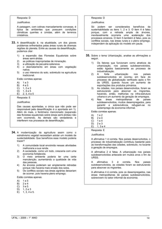 Resposta: D                                                  Resposta: D
    Justificativa:                                               Justificativa:
    A paisagem, com colinas marcadamente convexas, é             Só podem ser considerados benefícios da
    típica de ambientes que possuem condições                    sustentabilidade os itens 1, 2 e 3. O item 4 é falso
    climáticas quentes e úmidas, além de terrenos                porque, com a retirada ampla de árvores,
    cristalinos.                                                 inevitavelmente ocorreria uma aceleração dos
                                                                 processos erosivos. O item 5 também é falso, pois os
                                                                 conflitos sociais, nas áreas rurais e o pleno emprego,
33. A desertificação é, na atualidade, um dos graves             independem da aplicação do modelo em pauta.
    problemas enfrentados pelas áreas rurais de diversas
    regiões do planeta. Entre as causas da desertificação,
    podemos citar:
    1)   a expansão das Florestas Equatoriais sobre          35. Sobre o tema Urbanização, analise as afirmações a
         áreas semi-áridas.                                      seguir.
    2) as práticas inapropriadas de mineração.
    3) a utilização da pecuária extensiva.                       1)   Os fatores que funcionam como atrativos da
    4) o desmatamento em áreas com vegetação                          urbanização, nos países subdesenvolvidos,
         nativa.                                                      estão ligados basicamente ao processo de
    5) o uso intensivo do solo, sobretudo na agricultura              industrialização.
         tradicional.                                            2) A        forte      urbanização     nos   países
                                                                      subdesenvolvidos só ocorreu em face do
    Estão corretas apenas:                                            processo de globalização verificado após o fim
    A) 1 e 3                                                          da URSS, quando houve um aumento de
    B) 4 e 5                                                          exportações dos produtos primários.
    C) 1, 2 e 3                                                  3) As cidades, nos países desenvolvidos, foram se
    D) 1, 4 e 5                                                       estruturando para absorver os migrantes,
    E) 2, 3, 4 e 5                                                    havendo, então, melhorias na infra-estrutura
    Resposta: E                                                       urbana e um aumento da geração de empregos.
                                                                 4) Nas        áreas     metropolitanas   de  países
    Justificativa:                                                    subdesenvolvidos, muitos desempregados, para
                                                                      garantir a sobrevivência, refugiam-se no
    Das causas apontadas, a única que não pode ser
                                                                      subemprego da economia informal.
    responsável pela desertificação é a apontada em 1).
    Além do mais, o fenômeno mencionado (expansão                Estão corretas apenas:
    das florestas equatoriais sobre áreas semi-áridas) não       A) 1 e 2
    vem ocorrendo. As demais são verdadeiras e                   B) 2 e 4
    interferem nos processos de desertificação.                  C) 1 e 4
                                                                 D) 2 e 3
                                                                 E) 1, 3 e 4
                                                                 Resposta: E
34. A modernização da agricultura assim como o
    estrativismo vegetal necessitam adotar um modelo de          Justificativa:
    sustentabilidade. Que benefícios esse modelo poderia         A afirmativa 1 é correta. Nos países desenvolvidos, o
    trazer?                                                      processo de industrialização contribuiu bastante para
    1)   A comunidade local envolvida nessas atividades          as transformações das cidades, sobretudo, no tocante
         melhoraria a sua renda.                                 à geração de empregos.
    2) A sociedade, como um todo, cresceria com uma              A afirmativa 2 é falsa. A urbanização nos países
         economia fortalecida.                                   subdesenvolvidos antecede em muitos anos o fim da
    3) O meio ambiente poderia ter uma certa                     URSS.
         manutenção, aumentando a qualidade de vida
         das pessoas.                                            A    afirmativa   3   é     correta. Nos    paises
    4) As árvores poderiam ser amplamente retiradas              subdesenvolvidos, as cidades foram se estruturando
         porque não haveria mais erosão dos solos.               para absorver os migrantes.
    5) Os conflitos sociais nas áreas agrárias deixariam
                                                                 A afirmativa 4 é correta, pois os desempregados, nas
         de ocorrer, pois haveria pleno emprego.
                                                                 áreas metropolitanas de países subdesenvolvidos,
    Estão corretas apenas:                                       sobrevivem no setor informal da economia.
    A) 1 e 5
    B) 2 e 4
    C) 3 e 5
    D) 1, 2 e 3
    E) 1, 3, 4 e 5.




UFAL – 2009 – 1° ANO                                                                                               14
 