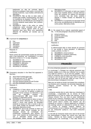 tradicionais ou não ter currículo algum.                        Alternativa errada.
          Nenhuma avaliação é feita sobre o currículo das           D)    INCORRETA: É informado no texto que mesmo
          escolas modernas, o que invalida a afirmativa da                após essa investida alemã, a Europa demorou
          alternativa.                                                    muito até conhecer um sistema de educação
    D)    INCORRETA: Não se fala no texto sobre a                         como concebido hoje não tendo, portanto,
          escolha pelo modelo “homeschooling” com base                    seguido o modelo iniciado na Alemanha de
          na inexistência da disciplina “Filosofia”. O texto              imediato.
          apenas trata de uma filosofia de uma isenção do           E)    INCORRETA: O surgimento da educação formal
          currículo existente nessa prática. Item, portanto,              não se deu simultaneamente na Alemanha e em
          incorreto.                                                      outros países. Alternativa errada.
    E)    INCORRETA: Nada é dito sobre as visões
          antagônicas sobre educação entre pais e
          professores. Fala-se apenas sobre os pais
          quererem para seus filhos uma experiência            40. In “He viewed it as a natural, experiential aspect of
          diferente da oferecida por escolas que já                 life…” in the last paragraph, the pronoun it refers to
          existem.
                                                                    A)    school construct.
                                                                    B)    academic preliminary.
                                                                    C)    home education.
38. A synonym for compulsory is                                     D)    theme.
    A)    free.                                                     E)    Holt.
    B)    supervised.                                               Resposta: C
    C)    alternative.
                                                                    Justificativa:
    D)    mandatory.
    E)    voluntary.                                                O referencicação feita no texto através do pronome
    Resposta: D                                                     “it” nos remete à “home education”. A alternativa
                                                                    correta, portanto, é a letra “c”.
    Justificativa:
                                                                    A) INCORRETA: school construct
    Neste quesito são apresentadas opções de sinônimos              B) INCORRETA: academic preliminary
    para o que traduzimos por “compulsório” e a única               C) CORRETA: home education
    alternativa correta é a “d”, ou seja, obrigatório.              D) INCORRETA: theme
    A) INCORRETA: livre                                             E) INCORRETA: Holt
    B) INCORRETA: supervisionado
    C) INCORRETA: alternativo
    D) CORRETA: obrigatório                                                          FRANCÊS
    E) INCORRETA: voluntário
                                                               Et si les entreprises passaient au covoiturage?
                                                               Le covoiturage ? « Partager son véhicule personnel avec
39. Compulsory education in the West first appeared in         d’autres usagers de la route pour effectuer tout ou partie
    Germany                                                    d’un trajet en commun », on en est tous capable… Pour
                                                               partir en vacances, pour emmener ses petits et ceux de la
    A)    about three hundred years ago.                       voisine au club de sport et même pour sortir le soir, tant
                                 th
    B)    in the early and mid 19 century.                     que Sam, celui qui ne boit pas, veille sur nous. C’est en
    C)    as a demand of a small elite.                        plus économique, écologique et convivial.
    D)    and soon became popular all over Europe.
    E)    and other developed countries.                       Mais pour se rendre au boulot, tout devient plus compliqué.
                                                               Les horaires sont à respecter, les domiciles dispersés, les
    Resposta: A                                                collègues    souvent    inconnus     et   les     mentalités
    Justificativa:                                             parfois bornées.
    A) CORRETA: O Texto afirma que foi no final do             L’idée
          século 17 e início do 18 quando a prática da
          educação formal começou na Alemanha o que            L’entreprise semble être le cadre idéal pour développer le
          pode      ser      calculado,      portanto, em      covoiturage... L’organisation de ce service se limite
          aproximadamente 300 anos desde então;                généralement à la mise en relation des individus, par les
          portanto, é a alternativa correta.                   réseaux Intranet. Pour une mise en place relativement
    B) INCORRETA: Esse período se refere no texto à            simple et peu coûteuse, l’employeur offre à ses employés
          educação formal oferecida em escolas como            les moyens de se rendre plus facilement sur leur lieu de
          sendo a forma mais popular de educação               travail quand celui-ci s’avère mal desservi par les
          existente na época em todo o mundo e não no          transports en commun. Il répond également au problème
          início deste modelo de educação ocorrido na          des parkings saturés en réduisant le nombre de voiture,
          Alemanha. Alternativa errada.                        car, comme le souligne l’Ademe (Agence de
    C) INCORRETA: Diz-se tão somente no texto que              l’environnement et de la maîtrise de l’énergie), « huit fois
          apenas as elites tinham condição de dar              sur dix, embaucher quelqu’un, c’est aussi embaucher
          educação      através     da    contratação  dos     sa voiture ».
          profissionais competentes para lecionar em           Le réel défi de l’entreprise réside donc dans le fait d’inciter
          casa, como espécie de homeschooling e não            les automobilistes à laisser leur voiture pour celle des
          que a educação formal surgiu como                    autres… Nombre de freins existent et empêchent le
          reinvidicação dessa camada da população.             développement du covoiturage. Il faut déjà franchir la

UFAL – 2009 – 1° ANO                                                                                                      16
 