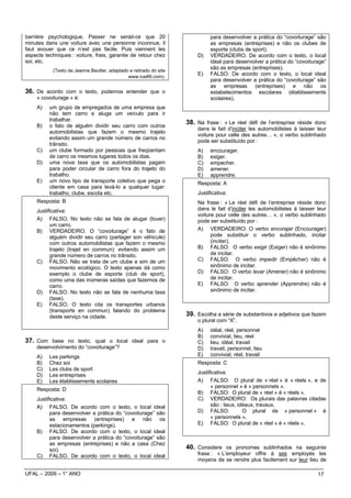 barrière psychologique. Passer ne serait-ce que 20                           para desenvolver a prática do “covoiturage” são
minutes dans une voiture avec une personne inconnue, il                      as empresas (entreprises) e não os clubes de
faut avouer que ce n’est pas facile. Puis viennent les                       esporte (clubs de sport).
aspects techniques : voiture, frais, garantie de retour chez           D)    VERDADEIRO. De acordo com o texto, o local
soi, etc.                                                                    ideal para desenvolver a prática do “covoiturage”
           (Texto de Jeanne Beutter, adaptado e retirado do site
                                                                             são as empresas (entreprises).
                                             www.rue89.com).
                                                                       E)    FALSO. De acordo com o texto, o local ideal
                                                                             para desenvolver a prática do “covoiturage” são
                                                                             as empresas (entreprises) e não os
36. De acordo com o texto, podemos entender que o                            estabelecimentos escolares (établissements
    « covoiturage » é:                                                       scolaires).
    A)    um grupo de empregados de uma empresa que
          não tem carro e aluga um veículo para ir
          trabalhar.
    B)    o fato de alguém dividir seu carro com outros
                                                                   38. Na frase : « Le réel défi de l’entreprise réside donc
                                                                       dans le fait d’inciter les automobilistes à laisser leur
          automobilistas que fazem o mesmo trajeto
                                                                       voiture pour celle des autres… », o verbo sublinhado
          evitando assim um grande número de carros no
                                                                       pode ser substituído por :
          trânsito.
    C)    um clube formado por pessoas que freqüentam                  A)    encourager.
          de carro os mesmos lugares todos os dias.                    B)    exiger.
    D)    uma nova taxa que os automobilistas pagam                    C)    empecher.
          para poder circular de carro fora do trajeto do              D)    amener.
          trabalho.                                                    E)    apprendre.
    E)    um novo tipo de transporte coletivo que pega o               Resposta: A
          cliente em casa para levá-lo a qualquer lugar:
          trabalho, clube, escola etc.                                 Justificativa:
     Resposta: B                                                       Na frase : « Le réel défi de l’entreprise réside donc
    Justificativa:                                                     dans le fait d’inciter les automobilistes à laisser leur
                                                                       voiture pour celle des autres… », o verbo sublinhado
    A) FALSO. No texto não se fala de alugar (louer)                   pode ser substituído por :
          um carro.
    B) VERDADEIRO. O “covoiturage” é o fato de                         A) VERDADEIRO: O verbo encorajar (Encourager)
          alguém dividir seu carro (partager son véhicule)                   pode substituir o verbo sublinhado, incitar
          com outros automobilistas que fazem o mesmo                        (inciter).
          trajeto (trajet en commun) evitando assim um                 B) FALSO: O verbo exigir (Exiger) não é sinônimo
          grande número de carros no trânsito.                               de incitar.
    C) FALSO. Não se trata de um clube e sim de um                     C) FALSO: O verbo impedir (Empêcher) não é
          movimento ecológico. O texto apenas dá como                        sinônimo de incitar.
          exemplo o clube de esporte (club de sport),                  D) FALSO: O verbo levar (Amener) não é sinônimo
          como uma das inúmeras saídas que fazemos de                        de incitar.
          carro.                                                       E) FALSO: O verbo aprender (Apprendre) não é
    D) FALSO. No texto não se fala de nenhuma taxa                           sinônimo de incitar.
          (taxe).
    E) FALSO. O texto cita os transportes urbanos
          (transports en commun) falando do problema
          deste serviço na cidade.                                 39. Escolha a série de substantivos e adjetivos que fazem
                                                                       o plural com “X”.
                                                                       A)    idéal, réel, personnel
                                                                       B)    convivial, lieu, réel
37. Com base no texto, qual o local ideal para o                       C)    lieu, idéal, travail
    desenvolvimento do “covoiturage”?                                  D)    travail, personnel, lieu
    A)    Les parkings                                                 E)    convivial, réel, travail
    B)    Chez soi                                                     Resposta: C
    C)    Les clubs de sport
                                                                       Justificativa:
    D)    Les entreprises
    E)    Les établissements scolaires                                 A) FALSO: O plural de « réel » é « réels », e de
                                                                             « personnel » é « personnels ».
     Resposta: D
                                                                       B) FALSO: O plural de « réel » é « réels ».
    Justificativa:                                                     C) VERDADEIRO: Os plurais das palavras citadas
    A) FALSO. De acordo com o texto, o local ideal                           são : lieux, idéaux, travaux.
          para desenvolver a prática do “covoiturage” são              D) FALSO:            O plural de « personnel » é
          as empresas (entreprises) e não os                                 « personnels ».
          estacionamentos (parkings).                                  E) FALSO: O plural de « réel » é « réels ».
    B) FALSO. De acordo com o texto, o local ideal
          para desenvolver a prática do “covoiturage” são
          as empresas (entreprises) e não a casa (Chez
          soi).                                                    40. Considere os pronomes sublinhados na seguinte
    C) FALSO. De acordo com o texto, o local ideal                     frase : « L’employeur offre à ses employés les
                                                                       moyens de se rendre plus facilement sur leur lieu de

UFAL – 2009 – 1° ANO                                                                                                       17
 