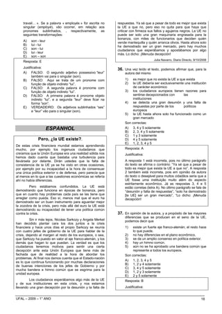 travail… ». Se a palavra « employés » for escrita no      respuestas. Ya sé que a pesar de todo es mejor que exista
    singular (employé), vão ocorrer, em relação aos           la UE a que no, pero eso no quita para que haya que
    pronomes sublinhados, , respectivamente, as               criticar con firmeza sus fallos y agujeros negros. La UE no
    seguintes transformações:                                 puede ser solo una gran maquinaria engrasada para la
                                                              bonanza, con miles de funcionarios que deciden quién
    A)    son - leur                                          vende mantequilla y quién arranca olivos. Hasta ahora solo
    B)    lui - lui                                           ha demostrado ser un gran mercado, pero hay muchos
    C)    son - lui                                           ciudadanos que esperábamos y apostábamos por algo
    D)    lui - leur                                          más. Lo dicho: ¡Menuda decepción!
    E)    son – son
                                                                                      Julia Navarro, Diario Directo, 9/10/2008
    Resposta: E
    Justificativa:
                                                              36. Una vez leído el texto, podemos afirmar que, para la
    A) FALSO: O segundo adjetivo possessivo “leur”                autora del mismo
          também vai para o singular (son).
    B) FALSO: Aqui se trata de um pronome com                     1)   es mejor que no exista la UE a que exista
          função de objeto indireto “lui”.                        2)   la UE debería ser exclusivamente una institución
    C) FALSO: A segunda palavra é pronome com                          de carácter económico
          função de objeto indireto “lui”.                        3) los ciudadanos europeos tienen razones para
    D) FALSO: A primeira palavra é pronome objeto                      sentirse decepcionados con       las
          indireto “lui”, e a segunda “leur” deve ficar na             instituciones
          forma “son”.                                            4) se detecta una gran desunión y una falta de
    E) VERDADEIRO: Os adjetivos sublinhados “ses”                      respuestas por parte de los      políticos
          e “leur” vão para o singular (son).                          europeos
                                                                  5) la UE hasta ahora solo ha funcionado como un
                                                                       gran mercado
                                                                  Son correctas:
                   ESPANHOL                                       A) 3, 4 y 5 solamente
                                                                  B) 2, 3, 4 y 5 solamente
                                                                  C) 1 y 3 solamente
              Pero, ¿la UE existe?.                               D) 4 y 5 solamente
                                                                  E) 1, 2, 3, 4 y 5
De estas crisis financiera mundial estamos aprendiendo
mucho, por ejemplo los ingenuos ciudadanos que                    Resposta: A
creíamos que la Unión Europea era una realidad sólida nos         Justificativa:
hemos dado cuenta que bastaba una turbulencia para
llevársela por delante. Dirán ustedes que la falta de             A resposta 1 está incorreta, pois no último parágrafo
consistencia de la UE ya se ha visto en otras ocasiones,          do texto se afirma o contrário: “Ya sé que a pesar de
por ejemplo por su incapacidad a la hora de consensuar            todo es mejor que exista la UE a que no”. A resposta
una única política exterior o de defensa, pero parecía que        2 também está incorreta, pois em opinião da autora
al menos en lo que a las cuestiones económicas se refería         do texto o desejável para muitos cidadãos seria que a
ahí no había diferencias.                                         UE fosse uma instituição muito além do aspecto
                                                                  estritamente econômico. Já as respostas 3, 4 e 5
         Pero estábamos confundidos. La UE está                   estão corretas (letra A). No último parágrafo se fala de
demostrando que funciona en épocas de bonanza, pero               “desunión y falta de respuestas”, “solo ha demostrado
que en cuanto hay problemas cada país se las tiene que            [la UE] ser un gran mercado”, “Lo dicho: ¡Menuda
arreglar como pueda. Eso sí, menos mal que el euro ha             decepción!
demostrado ser un buen instrumento para aguantar mejor
la zozobra de la crisis, pero más allá del euro la UE está
demostrando su incapacidad de tener una política común
contra la crisis.                                             37. En opinión de la autora, y a propósito de las mayores
                                                                  diferencias que se producen en el seno de la UE,
          Sin ir más lejos, Nicolas Sarkozy y Angela Merkel       podemos decir que
han decidido plantar cara los dos juntos a la crisis
financiera y hace unos días el propio Sarkozy se reunía           1)   existe un fuerte eje franco-alemán; el resto hace
con cuatro jefes de gobierno de la UE para hablar de la                lo que puede.
crisis, dejando al margen al resto de los europeos, o sea,        2) no hay diferencias en el plano econômico.
que Sarkozy ha puesto en valor el eje franco-alemán, y los        3) se da un amplio consenso en política exterior.
demás que hagan lo que puedan. La verdad es que los               4) hay un himno común.
ciudadanos tenemos motivos para sentir una cierta                 5) aún no se ha aprobado una bandera común que
decepción ante esta Unión Europea que tiene más de                     represente a todos los europeos.
fachada que de realidad a la hora de abordar los                  Son correctas:
problemas. Al final nos damos cuenta que el Estado-nación
                                                                  A) 1, 2, 3, 4 y 5
es lo que continua funcionando por muchas declaraciones
                                                                  B) 1, 2 y 4 solamente
de buenas intenciones de los jefes de Gobierno y por
                                                                  C) 3, 4 y 5 solamente
mucha bandera e himno común que se esgrima para la
                                                                  D) 1, 2 y 3 solamente
unidad europea.
                                                                  E) 2 y 5 solamente
         Los ciudadanos esperábamos algo más de la UE             Resposta: B
y de sus instituciones en esta crisis, y nos estamos
llevando una gran decepción por la desunión y la falta de         Justificativa:


UFAL – 2009 – 1° ANO                                                                                                      18
 