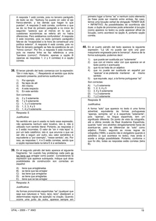 A resposta 1 está correta, pois no terceiro parágrafo         primeiro lugar a forma “se” e nenhum outro elemento
    do texto se diz: “Sarkozy ha puesto en valor el eje           da frase pode ser inserido entre ambas. No caso,
    franco-alemán, y los demás que hagan lo que                   temos uma locução verbal de obrigação TENER QUE
    puedan”. A resposta 2 está correta, conforme o que            + INFINITIVO. As possibilidades de ocorrência são
    se diz no final do primeiro parágrafo e no início do          duas: a dupla de pronomes pode anteceder à locução
    segundo: “parecía que al menos en lo que a                    (como aparece no texto) ou pode aparecer afinal da
    cuestiones económicas se refería ahí no había                 locução, como acontece na opção A, portanto opção
    diferencias. Pero estábamos confundidos”. A resposta          correta.
    3 está incorreta, pois no texto (primeiro parágrafo)
    fala-se da “incapacidad a la hora de consensuar una
    política exterior”. A resposta 4 está correta, pois no
    final do terceiro parágafo se fala da existência de um    40. En el cuarto párrafo del texto aparece la siguiente
    “himno común”. Por fim, a resposta 5 está incorreta,          expresión: “La UE no puede ser solo una gran
    pois na mesma linha se faz referência a uma                   maquinaria engrasada para la bonanza”. Acerca de la
    “bandera (común)”. Portanto, apenas a opção B                 forma subrayada, podemos decir:
    (apenas as respostas 1, 2 y 4 corretas) é a opção
    correta.                                                      1)   que puede ser sustituida por “solamente”
                                                                  2)   que con el mismo valor con que aparece en el
                                                                       texto podría ir acentuada
                                                                  3) que no se trata de un adjetivo
38. El tercer párrafo del texto comienza con la expresión:        4) que no puede ser sustituida en español por
    “Sin ir más lejos,…”. Respetando el sentido que dicha              “apenas” si se pretende mantener el mismo
    expresión presenta, podríamos sustituirla por                      sentido
                                                                  5) que equivale, aquí, a la forma portuguesa “só”
    1) Por ejemplo
    2) No lejos de allí                                           Son correctas:
    3) Ahí mismo                                                  A) 1 y 5 solamente
    4) A este respecto                                            B) 1, 2, 3, 4 y 5
    5) En este sentido                                            C) 3, 4 y 5 solamente
    Son correctas:                                                D) 1 y 3 solamente
                                                                  E) 1 y 2 solamente
    A) 2 y 3 solamente
    B) 1 y 5 solamente                                            Resposta: B
    C) 1, 3 y 5 solamente                                         Justificativa:
    D) 1, 2, 3, 4 y 5
    E) 1, 4 y 5 solamente                                         A forma “solo” que aparece no texto é uma forma
                                                                  adverbial, equivalente às formas portuguesas
    Resposta: E
                                                                  “apenas, somente, só” e à espanhola “solamente”,
    Justificativa:                                                pois “apenas”, na língua espanhola, tem um
                                                                  significado diferente. Do ponto de vista da ortografia,
    No sentido em que é usada no texto essa expressão,            até a última revisão da Real Academia Espanhola,
    não apresenta nenhum valor locativo, isto é, não é            quando “solo” era advérbio obrigatoriamente havia de
    utilizado num sentido literal. Portanto, as respostas 2       acentuar-se, para se diferenciar de “solo” como
    e 3 estão incorretas. O valor de “sin ir más lejos” é,        adjetivo. Porém, segundo as novas regras de
    por um lado catafórico, isto é, que anuncia o que vai         ortografia (1999), o acento não é obrigatório quando é
    ser dito a seguir; por outro, seu valor semântico é           advérbio (o que acontece no texto), mas ainda é
    equivalente a “por exemplo”, “nesse sentido”, etc. Por        aceita a antiga possibilidade. Portanto, conforme o
    isso, as respostas 1, 4 e 5 estão corretas, sendo que         que foi dito, todas as respostas estão corretas (letra
    a opção representada na letra E é a verdadeira.               B).

39. En el segundo párrafo del texto aparece el siguiente
    fragmento: “en cuando hay problemas cada país se
    las tiene que arreglar como pueda”. Considerando la
    expresión que aparece subrayada, indique qué otras
    posibilidades de construcción son correctas en
    español:
    A)    tiene que arreglárselas
    B)    se tiene que las arreglar
    C)    las tiene que arreglarse
    D)    se tiene que arreglarlas
    E)    tiene que se las arreglar
    Resposta: A
    Justificativa:
    As formas pronominais espanholas “se” (qualquer que
    seja sua natureza) e “lo(s), la(s), le(s)” obedecem a
    determinadas regras de aparição na oração. Quando
    ocorre uma junto da outra, aparece sempre em



UFAL – 2009 – 1° ANO                                                                                                 19
 