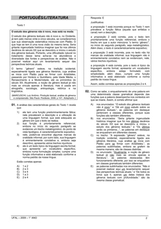PORTUGUÊS/LITERATURA                                           Resposta: E
                                                                     Justificativa:
    Texto 1
                                                                     a proposição 1 está incorreta porque no Texto 1 nem
                                                                     prevalece a função fática (aquela que enfatiza o
O estudo dos gêneros não é novo, mas está na moda.                   canal) nem a descrição;
O estudo dos gêneros textuais não é novo e, no Ocidente,             a proposição 2 está correta, pois o texto tem
já tem pelo menos vinte e cinco séculos, se considerarmos            prioritariamente uma função referencial, embora o
que sua observação sistemática iniciou-se com Platão. O              trecho em que o autor menciona “o termo ‘gênero’”,
que hoje se tem é uma nova visão do mesmo tema. Seria                no início do segundo parágrafo, seja metalingüístico.
gritante ingenuidade histórica imaginar que foi nos últimos          Além disso, o texto é caracteristicamente expositivo;
decênios do século XX que se descobriu e iniciou o estudo
dos gêneros textuais. Portanto, uma dificuldade natural no           a proposição 3 está incorreta, pois no texto não há
tratamento desse tema acha-se na abundância e                        marcas da oralidade informal, sua linguagem não é
diversidade das fontes e perspectivas de análise. Não é              eminentemente conotativa nem se evidenciam, nele,
possível realizar aqui um levantamento sequer das                    vários trechos injuntivos;
perspectivas teóricas atuais.                                        a proposição 4 está correta, pois o texto é típico da
O termo “gênero” esteve, na tradição ocidental,                      linguagem escrita formal, apresenta um vocabulário
especialmente ligada aos gêneros literários, cuja análise            específico,   embora     esteja    formulado     com
se inicia com Platão para se firmar com Aristóteles,                 simplicidade; além disso, cumpre uma função
passando por Horácio e Quintiliano, pela Idade Média, o              informativa e está elaborado conforme a norma
Renascimento e a Modernidade, até os primórdios do                   padrão da nossa língua.
século XX. Atualmente, a noção de gênero textual já não              Assim, estão corretas apenas as proposições 2 e 4.
mais se vincula apenas à literatura, mas é usada em
etnografia, sociologia, antropologia, retórica e na
lingüística.                                                     02. Como se sabe, o enquadramento de uma palavra em
(MARCUSCHI, Luiz Antônio. Produção textual, análise de gêneros       uma determinada classe gramatical depende das
  e compreensão. São Paulo: Parábola, 2008, p.147. Adaptado.)        funções que a palavra desempenha nos contextos em
                                                                     que se insere. Assim, é correto afirmar que:

01. A análise das características gerais do Texto 1 revela           A)    nos enunciados: “O estudo dos gêneros textuais
    que:                                                                   não é novo.” e “Há um novo estudo sobre os
                                                                           gêneros textuais.”, as palavras em destaque
    1)     ele tem uma função predominantemente fática;                    pertencem a classes diferentes, porque suas
           nele prevalecem a descrição e a utilização de                   funções são também diferentes.
           uma linguagem formal, que está adequada ao                B)    nos enunciados: “Seria gritante ingenuidade
           gênero em que o texto se realiza.                               histórica imaginar que foi nos últimos decênios
    2)     sua função é prioritariamente referencial,                      do século XX que se descobriu e iniciou o
           embora no início do segundo parágrafo se                        estudo dos gêneros textuais.” e “Os últimos
           evidencie um trecho metalingüístico; do ponto de                serão os primeiros...”, as palavras em destaque
           vista tipológico, é caracteristicamente expositivo.             se enquadram em diferentes classes.
    3)     nele, podem-se encontrar algumas marcas da                C)    no trecho: “A expressão “gênero” esteve, na
           oralidade informal; por outro lado, sua linguagem               tradição ocidental, especialmente ligada aos
           é eminentemente conotativa e, embora seja                       gêneros literários, cuja análise se inicia com
           descritivo, apresenta vários trechos injuntivos.                Platão para se firmar com Aristóteles.”, as
    4)     ele é um texto típico da linguagem escrita formal,              palavras sublinhadas, embora se grafem da
           que apresenta um vocabulário específico,                        mesma maneira, são de classes distintas.
           embora numa formulação simples; cumpre uma                D)    no enunciado: “Atualmente, a noção de gênero
           função informativa e está elaborado conforme a                  textual já não mais se vincula apenas à
           norma padrão da nossa língua.                                   literatura.”, as palavras destacadas têm
    Estão corretas apenas:                                                 funcionamento diferente, por isso se enquadram
                                                                           em classes gramaticais também diferentes.
    A)     1e2                                                       E)    as palavras sublinhadas nos enunciados: “Não é
    B)     2e3                                                             possível realizar aqui um levantamento sequer
    C)     3e4                                                             das perspectivas teóricas atuais.” e “De todos os
    D)     1e3                                                             livros que li, apenas um deles tratava dos
    E)     2e4                                                             gêneros textuais com profundidade.” são da
                                                                           mesma classe gramatical.




UFAL – 2009 – 1° ANO                                                                                                    2
 