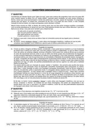 QUESTÕES DISCURSIVAS
      1ª QUESTÃO
      Considerado por Glauber Rocha como "gênio da raça", esse autor continua tão enigmático hoje como há quase 400
      anos, quando nasceu na Bahia. Era um “poeta maldito”, execrado pelos moralistas, por seus versos virulentos e
      ferinos, versos que nunca economizaram o lombo dos poderosos e do clero, apesar da Inquisição. Foi progressista
      demais para sua época, um artista livre, consciente de seu dom e do poder dos seus versos, a mais completa
      tradução do barroco baiano, de origens portuguesas, porém plantado no Brasil.
      Mesmo tendo morrido em 1695, no Recife, ele continua atual, pois sua obra ainda consegue espelhar a sociedade,
      como se ainda estivéssemos no século em que viveu. Esta pequena amostra dos seus versos descreve o que era a
      Bahia de seu tempo, mas pode servir também para o Brasil de hoje:
                “A cada canto um grande conselheiro
                Que nos quer governar cabana e vinha.
                Não sabem governar sua cozinha
                E podem governar o mundo inteiro.”
      A) Explique a que autor o texto acima se refere e faça um comentário acerca de seu legado para a Literatura
         brasileira.
      B) No trecho: “versos virulentos e ferinos”, o autor utiliza uma linguagem metafórica. Justifique por que se pode
         considerar essa linguagem como metafórica e aponte quais os efeitos pretendidos pelo seu uso.


                                                      Sugestão de respostas
      A) O texto se refere a Gregório de Matos Guerra, considerado o maior poeta barroco brasileiro e um dos fundadores
         da poesia lírica e satírica em nosso país. Sua obra poética é ampla e multifacetada: no que se refere à poesia
         lírica, ele cultivou as vertentes religiosa, amorosa e filosófica. Como poeta lírico, pode-se afirmar que os poemas
         do autor são tipicamente barrocos, tanto no que se refere aos temas quanto aos procedimentos de linguagem,
         na qual incorpora habilmente os elementos do cultismo e do conceptismo. Ficou mais conhecido, entretanto, por
         sua poesia satírica, por meio da qual denunciou as contradições e falsidades da sociedade baiana, empregando,
         às vezes, vocabulário de baixo calão e freqüentemente incorporando temas eróticos. A veia satírica de Gregório
         de Matos, que lhe valeu a alcunha de Boca de Brasa ou Boca do Inferno, constitui a parte mais original da obra
         gregoriana, por fugir, em parte, dos padrões preestabelecidos pelo barroco vigente e se voltar para a realidade
         baiana do século XVII.
         Sua poesia satírica pode ser chamada de poesia ‘realista’ e ‘brasileira’, não somente pela escolha dos temas,
         mas sobretudo pela percepção critica da exploração colonialista empreendida pelos portugueses na colônia.
         Além disso, o autor emprega na sátira uma linguagem portuguesa diversificada, cheia de termos indígenas e
         africanos, de palavrões, gírias e expressões locais. A conjugação desses aspectos leva os críticos a afirmarem
         que a poesia gregoriana – ao abrir espaço para a paisagem local e a língua do povo – talvez seja a primeira
         manifestação nativista de nossa literatura e o início de um longo despertar da consciência crítica nacional, que
         levaria ainda um século para abrir os olhos. Hoje, a obra de Gregório de Matos é reconhecida como um projeto
         literário que, além de ter iniciado uma tradição entre nós, superou os limites do próprio Barroco. Em pleno século
         XVII, ele chegou a ser um dos precursores da poesia moderna brasileira do século XX.

          B) De fato, no trecho “versos virulentos e ferinos”, o autor utiliza uma linguagem metafórica, uma vez que os
          termos “virulentos” e “ferinos”, no contexto em que foram empregados, não podem ser interpretados e seu
          sentido literal (‘com vírus’ e ‘que ferem’). Ao utilizar a metáfora, o autor faz uso das potencialidades expressivas
          da linguagem para deixar mais claras suas idéias.

      2ª QUESTÃO
                                                                              11
      Considere que a Terra descreve uma trajetória circular de raio 1,5 × 10 m em torno do Sol.
                                                                                                                             7
      A) Sabendo que a Terra realiza uma volta completa em torno do Sol em um ano (suponha que 365 dias ≈ 3,15 × 10
         segundos), determine a velocidade angular da Terra, em rad/s. Dado: use a aproximação π ≈ 3,15.
      B) Dado que a constante universal da gravitação vale, aproximadamente, 6,75 × 10−11 Nm2/kg2, determine a massa
         do Sol.

                                                 Sugestão de resposta
      A) A velocidade angular da Terra será de ω = 2πR/T, onde R é a distância do Sol à Terra e T é o período de um
         ano. Assim, usando as aproximações mencionadas no enunciado, ω ≈ 2 × 3,15/(3,15 × 10 ) = 2 × 10− rad/s.
                                                                                              7          7
                                                                              2
      B) Se m, M denotam massas respectivas da Terra e do Sol, e a = Rω é a aceleração centrípeta da Terra, temos
         que ma = mRω2 = GmM/R2 e M = R3ω2/G. Considerando o valor aproximado de G e o valor de ω do item
         anterior, obtemos M = (1,5 × 10 ) × (2 × 10− ) /(6,75 × 10− ) = 2 × 10 kg.
                                        11 3         7 2            11          30




UFAL – 2009 – 1° ANO                                                                                                         20
 
