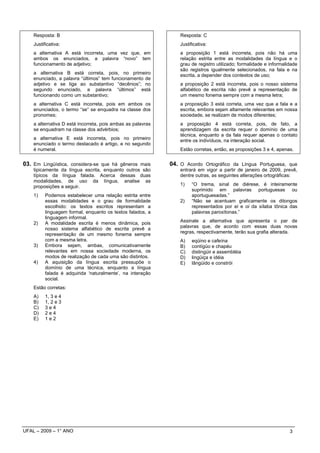 Resposta: B                                                  Resposta: C
    Justificativa:                                               Justificativa:
    a alternativa A está incorreta, uma vez que, em              a proposição 1 está incorreta, pois não há uma
    ambos os enunciados, a palavra “novo” tem                    relação estrita entre as modalidades da língua e o
    funcionamento de adjetivo;                                   grau de registro utilizado; formalidade e informalidade
                                                                 são registros igualmente selecionados, na fala e na
    a alternativa B está correta, pois, no primeiro              escrita, a depender dos contextos de uso;
    enunciado, a palavra “últimos” tem funcionamento de
    adjetivo e se liga ao substantivo “decênios”; no             a proposição 2 está incorreta, pois o nosso sistema
    segundo enunciado, a palavra “últimos” está                  alfabético de escrita não prevê a representação de
    funcionando como um substantivo;                             um mesmo fonema sempre com a mesma letra;
    a alternativa C está incorreta, pois em ambos os             a proposição 3 está correta, uma vez que a fala e a
    enunciados, o termo “se” se enquadra na classe dos           escrita, embora sejam altamente relevantes em nossa
    pronomes;                                                    sociedade, se realizam de modos diferentes;
    a alternativa D está incorreta, pois ambas as palavras       a proposição 4 está correta, pois, de fato, a
    se enquadram na classe dos advérbios;                        aprendizagem da escrita requer o domínio de uma
                                                                 técnica, enquanto a da fala requer apenas o contato
    a alternativa E está incorreta, pois no primeiro             entre os indivíduos, na interação social.
    enunciado o termo destacado é artigo, e no segundo
    é numeral.                                                   Estão corretas, então, as proposições 3 e 4, apenas.


03. Em Lingüística, considera-se que há gêneros mais         04. O Acordo Ortográfico da Língua Portuguesa, que
    tipicamente da língua escrita, enquanto outros são           entrará em vigor a partir de janeiro de 2009, prevê,
    típicos da língua falada. Acerca dessas duas                 dentre outras, as seguintes alterações ortográficas:
    modalidades, de uso da língua, analise as
    proposições a seguir.                                        1)    “O trema, sinal de diérese, é inteiramente
                                                                       suprimido em palavras portuguesas ou
    1)    Podemos estabelecer uma relação estrita entre                aportuguesadas.”
          essas modalidades e o grau de formalidade              2)    “Não se acentuam graficamente os ditongos
          escolhido: os textos escritos representam a                  representados por ei e oi da sílaba tônica das
          linguagem formal, enquanto os textos falados, a              palavras paroxítonas.”
          linguagem informal.
    2)    A modalidade escrita é menos dinâmica, pois            Assinale a alternativa que apresenta o par de
          nosso sistema alfabético de escrita prevê a            palavras que, de acordo com essas duas novas
          representação de um mesmo fonema sempre                regras, respectivamente, terão sua grafia alterada.
          com a mesma letra.                                     A)    eqüino e cafeína
    3)    Embora sejam, ambas, comunicativamente                 B)    contígüo e chapéu
          relevantes em nossa sociedade moderna, os              C)    distingüir e assembléia
          modos de realização de cada uma são distintos.         D)    lingüiça e idéia
    4)    A aquisição da língua escrita pressupõe o              E)    lângüido e constrói
          domínio de uma técnica, enquanto a língua
          falada é adquirida ‘naturalmente’, na interação
          social.
    Estão corretas:
    A)    1, 3 e 4
    B)    1, 2 e 3
    C)    3e4
    D)    2e4
    E)    1e2




UFAL – 2009 – 1° ANO                                                                                                3
 