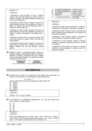 Resposta: D                                                     A)   2ª GERAÇÃO ROMÂNTICA        romance e poema
                                                                    B)   3ª GERAÇÃO ROMÂNTICA        soneto e sermão
    Justificativa:                                                  C)   ARCADISMO                   folhetim e poema
    a alternativa A está incorreta: de fato, a palavra              D)   BARROCO                     soneto, tragédia
    “eqüino” não mais será grafada com trema; porém a                                                poema-épico e novela
                                                                    E)   1ª GERAÇÃO ROMÂNTICA
                                                                                                     de cavalaria
    grafia de “cafeína” não sofrerá alteração, porque não
    é um caso de ditongo ei;
                                                                    Resposta: A
    a alternativa B está incorreta: “contíguo” não terá sua
    grafia alterada, porque não é grafada com trema; a              Justificativa:
    grafia de “chapéu” não sofrerá alteração porque o
                                                                    a alternativa A está correta: prevalecem o romance e
    ditongo na última sílaba é éu;
                                                                    os poemas na 2ª geração do Romantismo brasileiro.
    a alternativa C está incorreta: “distinguir” não terá sua
                                                                    a alternativa B está incorreta: soneto e sermões não
    grafia alterada, porque não é grafada com trema; no
                                                                    foram os gêneros que prevaleceram na 3ª geração do
    entanto, a palavra “assembléia” será grafada sem o
                                                                    Romantismo brasileiro.
    acento;
                                                                    a alternativa C está incorreta: durante o Arcadismo,
    a alternativa D está correta: o trema de “lingüiça” não
                                                                    não prevaleceram os gêneros folhetim e poema.
    mais será marcado e a palavra “idéia” não mais terá
    acento gráfico;                                                 a alternativa D está incorreta: durante o Barroco
                                                                    brasileiro, os gêneros prevalentes não foram o soneto
    a alternativa E está incorreta: “lânguido” não terá sua
                                                                    e a tragédia.
    grafia alterada, porque não é grafada com trema; a
    palavra “constrói”, por sua vez, perderá o acento               a alternativa E está incorreta: ao longo da 1ª geração
    gráfico.                                                        romântica, não prevaleceram o poema épico e a
                                                                    novela de cavalaria.
05. Segundo o Texto 1, “a expressão “gênero” esteve, na
    tradição ocidental, especialmente ligada aos gêneros
    literários.”. Assinale a alternativa em que a relação
    entre os movimentos literários e os gêneros que neles
    prevaleceram está correta.
                MOVIMENTOS                  GÊNEROS
                LITERÁRIOS                PREVALENTES




                               MATEMÁTICA

06. Suponha que o número N, do sapato que uma pessoa calça, seja dado, em
    termos do comprimento c, em centímetros, do pé da pessoa, por
                          N = 1,25c + 7.
    Qual o comprimento do pé de uma pessoa que calça número 44?
    A) 29,2cm
    B) 29,4cm
    C) 29,6cm
    D) 29,8cm
    E) 30,0cm
    Resposta: C
    Justificativa:
    Temos c = (44 – 7)/1,25 = 29,6cm.


07. Se os inteiros m e n satisfazem a igualdade 6m + 5n = 60, qual o maior valor
    que o produto m.n pode assumir?
    A) 24
    B) 26
    C) 28
    D) 30
    E) 32
    Resposta: D
    Justificativa:
    Temos, da relação entre m e n dada, que n = 6(10 - m)/5 e m.n = m6(10 –
    m)/5 = 6m(10 - m)/5 que assume valor máximo para m = (0 + 10)/2 = 5. Neste
    caso, n = 6. Portanto, o valor máximo de m.n é 6.5.5/5 = 30.


UFAL – 2009 – 1° ANO                                                                                                  4
 