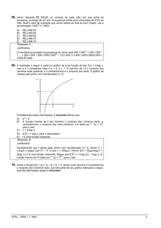 08. Júnior deposita R$ 200,00, no começo de cada mês, em sua conta de
    poupança, ao longo de um ano. A poupança rende juros compostos de 0,5% ao
    mês. Qual o valor do montante que Júnior obterá ao final do ano? (Dado: use a
                      12
    aproximação 1,005 ≈ 1,062).
    A) R$ 2.492,40
    B) R$ 2.493,50
    C) R$ 2.494,60
    D) R$ 2.495,70
    E) R$ 2.496,70
    Resposta: A
    Justificativa:
                                                                   12            11
    O montante acumulado na poupança de Júnior será 200.1,005 + 200.1,005
                                       12
    + ... + 200.1,005 = 200.1,005(1,005 – 1)/(1,005-1) ≈ 200.1,005.0,062/0,005 =
    2.492,40 reais.


09. A ilustração a seguir é parte do gráfico de uma função do tipo f(x) = c.logb x,
    com b e c constantes reais e b > 0, b ≠ 1. O domínio de f é o conjunto dos
    números reais positivos, e o contradomínio é o conjunto dos reais. O gráfico de
    f passa pelo ponto com coordenadas (3, 3).

                       y




                           3




                                       3                x



    Consideradas estas informações, é incorreto afirmar que:
           3    c
    A)    b =3
    B)    A função inversa de f tem domínio o conjunto dos números reais, e,
                                                                       -1      3x
          contradomínio, o conjunto dos reais positivos, e é dada por f (x) = 3 ,
          para x real.
    C)    c = 3.log3 b
    D) f( 3 x ) = log3 x, para x real positivo.
    E) f é uma função crescente.
    Resposta: B
    Justificativa:
    Considerando que f passa pelo ponto com coordenadas (3, 3), temos 3 =
                         3   c
    c.logb3 e segue que b = 3 e que c = 3/logb3. Temos f(x) = 3logbx/logb3 =
    3log3 x e f é uma função crescente. Segue que f( 3 x ) = 3.log3 3 x = log3 x. A
                                    -1      x/3
    função inversa de f é dada por f (x) = 3 , para x real.


10. Sobre a função f(x) = |x| + |x – 2| + |x + 1|, tendo como domínio e contradomínio
    o conjunto dos números reais, que tem parte de seu gráfico esboçada a seguir,
    qual das afirmações abaixo é incorreta?




UFAL – 2009 – 1° ANO                                                                    5
 