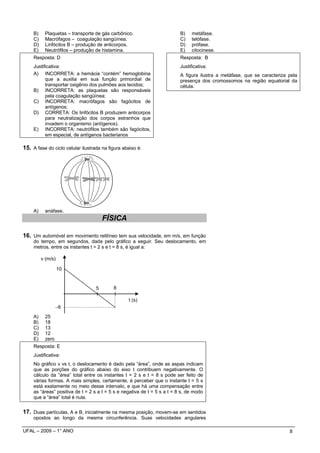 B)    Plaquetas – transporte de gás carbônico.                        B)    metáfase.
     C)    Macrófagos – coagulação sangüínea.                              C)    telófase.
     D)    Linfócitos B – produção de anticorpos.                          D)    prófase.
     E)    Neutrófilos – produção de histamina.                            E)    citocinese.
     Resposta: D                                                           Resposta: B
     Justificativa:                                                        Justificativa:
     A) INCORRETA: a hemácia “contém” hemoglobina                          A figura ilustra a metáfase, que se caracteriza pela
           que a auxilia em sua função primordial de                       presença dos cromossomos na região equatorial da
           transportar oxigênio dos pulmões aos tecidos;                   célula.
     B) INCORRETA: as plaquetas são responsáveis
           pela coagulação sangüínea;
     C) INCORRETA: macrófagos são fagócitos de
           antígenos;
     D) CORRETA: Os linfócitos B produzem anticorpos
           para neutralização dos corpos estranhos que
           invadem o organismo (antígenos).
     E) INCORRETA: neutrófilos também são fagócitos,
           em especial, de antígenos bacterianos

15. A fase do ciclo celular ilustrada na figura abaixo é:




     A)    anáfase.
                                       FÍSICA

16. Um automóvel em movimento retilíneo tem sua velocidade, em m/s, em função
     do tempo, em segundos, dada pelo gráfico a seguir. Seu deslocamento, em
     metros, entre os instantes t = 2 s e t = 8 s, é igual a:

          v (m/s)

                    10


                                   5       8

                                                  t (s)
                  −6
     A)    25
     B)    18
     C)    13
     D)    12
     E)    zero
     Resposta: E
     Justificativa:
     No gráfico v vs t, o deslocamento é dado pela “área”, onde as aspas indicam
     que as porções do gráfico abaixo do eixo t contribuem negativamente. O
     cálculo da “área” total entre os instantes t = 2 s e t = 8 s pode ser feito de
     várias formas. A mais simples, certamente, é perceber que o instante t = 5 s
     está exatamente no meio desse intervalo, e que há uma compensação entre
     as “áreas” positiva de t = 2 s a t = 5 s e negativa de t = 5 s a t = 8 s, de modo
     que a “área” total é nula.


17. Duas partículas, A e B, inicialmente na mesma posição, movem-se em sentidos
     opostos ao longo da mesma circunferência. Suas velocidades angulares

UFAL – 2009 – 1° ANO                                                                                                       8
 
