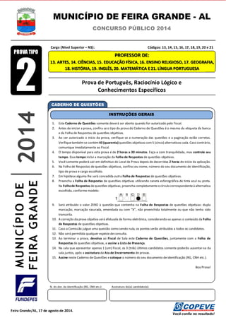 PROFESSOR DE:
13. ARTES, 14. CIÊNCIAS, 15. EDUCAÇÃO FÍSICA, 16. ENSINO RELIGIOSO, 17. GEOGRAFIA,
18. HISTÓRIA, 19. INGLÊS, 20. MATEMÁTICA E 21. LÍNGUA PORTUGUESA
MUNICÍPIO DE FEIRA GRANDE - AL
CONCURSO PÚBLICO 2014
Cargo (Nível Superior – NS): Códigos: 13, 14, 15, 16, 17, 18, 19, 20 e 21
Prova de Português, Raciocínio Lógico e
Conhecimentos Específicos
CADERNO DE QUESTÕES
1. Este Caderno de Questões somente deverá ser aberto quando for autorizado pelo Fiscal.
2. Antes de iniciar a prova, confira se o tipo da prova do Caderno de Questões é o mesmo da etiqueta da banca
e da Folha de Respostas de questões objetivas.
3. Ao ser autorizado o início da prova, verifique se a numeração das questões e a paginação estão corretas.
Verifiquetambémse contém40 (quarenta) questões objetivas com5 (cinco) alternativas cada. Caso contrário,
comunique imediatamente ao Fiscal.
4. O tempo disponível para esta prova é de 2 horas e 30 minutos. Faça-a com tranquilidade, mas controle seu
tempo. Esse tempo inclui a marcação da Folha de Respostas de questões objetivas.
5. Você somente poderá sair em definitivo do Local de Prova depois de decorridas 2 horas do início da aplicação.
6. Na Folha de Respostas de questões objetivas, confira seu nome, número do seu documento de identificação,
tipo de prova e cargo escolhido.
7. Em hipótese alguma lhe será concedida outra Folha de Respostas de questões objetivas.
8. Preencha a Folha de Respostas de questões objetivas utilizando caneta esferográfica de tinta azul ou preta.
Na Folhade Respostas dequestões objetivas, preencha completamenteo círculo correspondenteà alternativa
escolhida, conforme modelo:
9. Será atribuído o valor ZERO à questão que contenha na Folha de Respostas de questões objetivas: dupla
marcação, marcação rasurada, emendada ou com “X”, não preenchida totalmente ou que não tenha sido
transcrita.
10. A correção da prova objetiva será efetuada de forma eletrônica, considerando-se apenas o conteúdo da Folha
de Respostas de questões objetivas.
11. Caso a Comissão julgue uma questão como sendo nula, os pontos serão atribuídos a todos os candidatos.
12. Não será permitida qualquer espécie de consulta.
13. Ao terminar a prova, devolva ao Fiscal de Sala este Caderno de Questões, juntamente com a Folha de
Respostas de questões objetivas, e assine a Lista de Presença.
14. Na sala que apresentar apenas 1 (um) Fiscal, os 3 (três) últimos candidatos somente poderão ausentar-se da
sala juntos, após a assinatura da Ata de Encerramento de provas.
15. Assine neste Caderno de Questões e coloque o número do seu documento de identificação (RG, CNH etc.).
Boa Prova!
INSTRUÇÕES GERAIS
N. do doc. de identificação (RG, CNH etc.): Assinatura do(a) candidato(a):
Você confia no resultado!
Feira Grande/AL, 17 de agosto de 2014.
MUNICÍPIODE
FEIRAGRANDE2014
2
PROVA TIPO
 