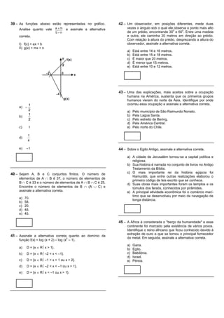 39 – As funções abaixo estão representadas no gráfico.            42 – Um observador, em posições diferentes, mede duas
     Analise quanto vale         am   e assinale a alternativa        vezes o ângulo sob o qual ele observa o ponto mais alto
                                                                                                     0      0
                                 bn                                   de um prédio, encontrando 30 e 60 . Entre uma medida
     correta.                                                          e outra, ele caminha 20 metros em direção ao prédio.
                                                                       Com relação à altura do prédio, desprezando a altura do
     I) f(x) = ax + b                                                  observador, assinale a alternativa correta.
     II) g(x) = mx + n
                                                                       a)   Está entre 14 e 16 metros.
                                                                       b)   Está entre 15 e 18 metros.
                                                                       c)   É maior que 20 metros.
                                                                       d)   É menor que 15 metros.
                                                                       e)   Está entre 10 e 12 metros.




                                                                  43 – Uma das explicações, mais aceitas sobre a ocupação
                                                                       humana na América, sustenta que os primeiros grupos
                                                                       humanos vieram do norte da Ásia. Identifique por onde
            1                                                          ocorreu essa ocupação e assinale a alternativa correta.
     a) 
            2                                                          a)   Pelo município de São Raimundo Nonato.
            1                                                          b)   Pela Lagoa Santa.
     b)
            2                                                          c)   Pelo estreito de Bering.
                                                                       d)   Pela América Central.
     c)     1                                                          e)   Pelo norte do Chile.

            1
     d)
            4

     e)    –1                                                     44 – Sobre o Egito Antigo, assinale a alternativa correta.

                                                                       a) A cidade de Jerusalém tornou-se a capital política e
                                                                          religiosa.
                                                                       b) Sua história é narrada no conjunto de livros no Antigo
                                                                          Testamento da Bíblia.
40 – Sejam A, B e C conjuntos finitos. O número de                     c) O mais importante rei da história egípcia foi
                                                                          Hamurábi, que entre outras realizações elaborou o
     elementos de A  B é 37, o número de elementos de
                                                                          primeiro código de leis escrito que se conhece.
     B  C é 33 e o número de elementos de A  B  C é 25.             d) Suas obras mais importantes foram os templos e os
     Encontre o número de elementos de B  (A  C) e                      túmulos dos faraós, conhecidos por pirâmides.
     assinale a alternativa correta.                                   e) A principal atividade econômica foi o comércio marí-
                                                                          timo que se desenvolveu por meio da navegação de
     a)   70.
                                                                          longa distância.
     b)   58.
     c)   20.
     d)   48.
     e)   45.

                                                                  45 – A África é considerada o "berço da humanidade" e esse
                                                                       continente foi marcado pela existência de vários povos.
                                                                       Identifique o reino africano que ficou conhecido devido à
                                                                       extração de ouro e que se tornou o principal fornecedor
41 – Assinale a alternativa correta quanto ao domínio da
                                       2                               do metal. Em seguida, assinale a alternativa correta.
     função f(x) = log (x + 2) – log (x – 1).
                                                                       a)   Gana.
     a)    D = {x  R x > 1}.                                         b)   Egito.
     b)    D = {x  R –2 < x < –1}.                                   c)   Babilônia.
                                                                       d)   Israel.
     c)    D = {x  R –1 < x < 1 ou x > 2}.                           e)   Pérsia.
     d)    D = {x  R –2 < x < –1 ou x > 1}.
     e)    D = {x  R x < –1 ou x > 1}.
 